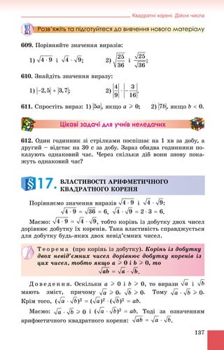 Квадратні корені. Дійсні числа
137
Розв’яжіть та підготуйтеся до вивчення нового матеріалу
609. Ïîðіâíÿéòå çíà÷åííÿ âèðàçіâ:
1) і ; 2) і ;
610. Çíàéäіòü çíà÷åííÿ âèðàçó:
1) ; 2) .
611. Ñïðîñòіòü âèðàç: 1) , ÿêùî ; 2) , ÿêùî .
Цікаві задачі для учнів неледачих
612. Îäèí ãîäèííèê çі ñòðіëêàìè ïîñïіøàє íà 1 õâ çà äîáó, à
äðóãèé – âіäñòàє íà 30 ñ çà äîáó. Çàðàç îáèäâà ãîäèííèêè ïî-
êàçóþòü îäíàêîâèé ÷àñ. ×åðåç ñêіëüêè äіá âîíè çíîâó ïîêà-
æóòü îäíàêîâèé ÷àñ?
Ïîðіâíÿєìî çíà÷åííÿ âèðàçіâ і :
, .
Ìàєìî: , òîáòî êîðіíü іç äîáóòêó äâîõ ÷èñåë
äîðіâíþє äîáóòêó їõ êîðåíіâ. Òàêà âëàñòèâіñòü ñïðàâäæóєòüñÿ
äëÿ äîáóòêó áóäü-ÿêèõ äâîõ íåâіä’єìíèõ ÷èñåë.
Ä î â å ä å í í ÿ. Îñêіëüêè a I 0 і b I 0, òî âèðàçè і
ìàþòü çìіñò, ïðè÷îìó , . Òîìó .
Êðіì òîãî, .
Ìàєìî: і . Òîäі çà îçíà÷åííÿì
àðèôìåòè÷íîãî êâàäðàòíîãî êîðåíÿ: .
ÂËÀÑÒÈÂÎÑÒІ ÀÐÈÔÌÅÒÈ×ÍÎÃÎ
ÊÂÀÄÐÀÒÍÎÃÎ ÊÎÐÅÍß17.
Ò å î ð å ì à (ïðî êîðіíü іç äîáóòêó). Êîðіíü іç äîáóòêó
äâîõ íåâіä’єìíèõ ÷èñåë äîðіâíþє äîáóòêó êîðåíіâ іç
öèõ ÷èñåë, òîáòî ÿêùî a I 0 і b I 0, òî
.
 