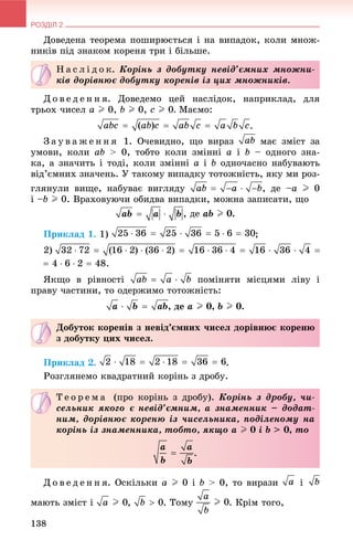 РОЗДІЛ 2
138
Äîâåäåíà òåîðåìà ïîøèðþєòüñÿ і íà âèïàäîê, êîëè ìíîæ-
íèêіâ ïіä çíàêîì êîðåíÿ òðè і áіëüøå.
Ä î â å ä å í í ÿ. Äîâåäåìî öåé íàñëіäîê, íàïðèêëàä, äëÿ
òðüîõ ÷èñåë a I 0, b I 0, c I 0. Ìàєìî:
.
Ç à ó â à æ å í í ÿ 1. Î÷åâèäíî, ùî âèðàç ìàє çìіñò çà
óìîâè, êîëè àb > 0, òîáòî êîëè çìіííі à і b – îäíîãî çíà-
êà, à çíà÷èòü і òîäі, êîëè çìіííі à і b îäíî÷àñíî íàáóâàþòü
âіä’єìíèõ çíà÷åíü. Ó òàêîìó âèïàäêó òîòîæíіñòü, ÿêó ìè ðîç-
ãëÿíóëè âèùå, íàáóâàє âèãëÿäó , äå –a I 0
і –b I 0. Âðàõîâóþ÷è îáèäâà âèïàäêè, ìîæíà çàïèñàòè, ùî
, äå àb I 0.
Ïðèêëàä 1. 1) ;
2)
ßêùî â ðіâíîñòі ïîìіíÿòè ìіñöÿìè ëіâó і
ïðàâó ÷àñòèíè, òî îäåðæèìî òîòîæíіñòü:
, äå a I 0, b I 0.
Ïðèêëàä 2. .
Ðîçãëÿíåìî êâàäðàòíèé êîðіíü ç äðîáó.
Ä î â å ä å í í ÿ. Îñêіëüêè a I 0 і b > 0, òî âèðàçè і
ìàþòü çìіñò і , . Òîìó . Êðіì òîãî,
Í à ñ ë і ä î ê. Êîðіíü ç äîáóòêó íåâіä’єìíèõ ìíîæíè-
êіâ äîðіâíþє äîáóòêó êîðåíіâ іç öèõ ìíîæíèêіâ.
Äîáóòîê êîðåíіâ ç íåâіä’єìíèõ ÷èñåë äîðіâíþє êîðåíþ
ç äîáóòêó öèõ ÷èñåë.
Ò å î ð å ì à (ïðî êîðіíü ç äðîáó). Êîðіíü ç äðîáó, ÷è-
ñåëüíèê ÿêîãî є íåâіä’єìíèì, à çíàìåííèê – äîäàò-
íèì, äîðіâíþє êîðåíþ іç ÷èñåëüíèêà, ïîäіëåíîìó íà
êîðіíü іç çíàìåííèêà, òîáòî, ÿêùî a I 0 і b > 0, òî
.
 