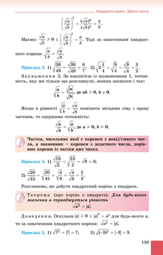 Квадратні корені. Дійсні числа
139
.
Ìàєìî: і . Òîäі çà îçíà÷åííÿì êâàäðàò-
íîãî êîðåíÿ: .
Ïðèêëàä 3. 1) ; 2) .
Ç à ó â à æ å í í ÿ 2. Çà àíàëîãієþ іç çàóâàæåííÿì 1, òîòîæ-
íіñòü, ÿêó ìè òіëüêè ùî ðîçãëÿíóëè, ìîæíà çàïèñàòè і òàê:
, äå àb I 0, b  0.
ßêùî â ðіâíîñòі ïîìіíÿòè ìіñöÿìè ëіâó і ïðàâó
÷àñòèíè, òî îäåðæèìî òîòîæíіñòü:
, äå a I 0, b > 0.
Ïðèêëàä 4. 1) ;
2)
Ðîçãëÿíåìî, ÿê äîáóòè êâàäðàòíèé êîðіíü ç êâàäðàòà.
Ä î â å ä å í í ÿ. Îñêіëüêè і äëÿ áóäü-ÿêîãî a,
òî çà îçíà÷åííÿì êâàäðàòíîãî êîðåíÿ: .
Ïðèêëàä 5. 1) ; 2) .
×àñòêà, ÷èñåëüíèê ÿêîї є êîðåíåì ç íåâіä’єìíîãî ÷èñ-
ëà, à çíàìåííèê – êîðåíåì ç äîäàòíîãî ÷èñëà, äîðіâ-
íþє êîðåíþ іç ÷àñòêè öèõ ÷èñåë.
Ò å î ð å ì à (ïðî êîðіíü ç êâàäðàòà). Äëÿ áóäü-ÿêîãî
çíà÷åííÿ a ñïðàâäæóєòüñÿ ðіâíіñòü
.
 