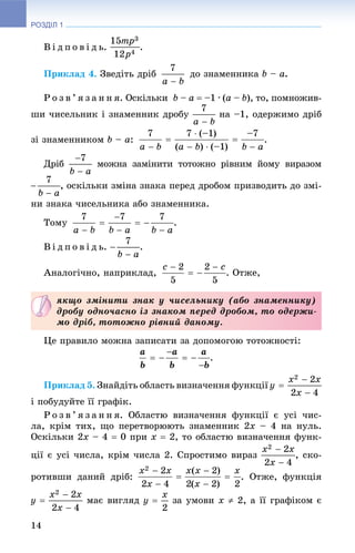 РОЗДІЛ 1
14
Â і ä ï î â і ä ü. .
Ïðèêëàä 4. Çâåäіòü äðіá äî çíàìåííèêà b – a.
Ð î ç â ’ ÿ ç à í í ÿ. Îñêіëüêè b – a  –1 ∙ (a – b), òî, ïîìíîæèâ-
øè ÷èñåëüíèê і çíàìåííèê äðîáó íà –1, îäåðæèìî äðіá
çі çíàìåííèêîì b – a: .
Äðіá ìîæíà çàìіíèòè òîòîæíî ðіâíèì éîìó âèðàçîì
, îñêіëüêè çìіíà çíàêà ïåðåä äðîáîì ïðèçâîäèòü äî çìі-
íè çíàêà ÷èñåëüíèêà àáî çíàìåííèêà.
Òîìó .
Â і ä ï î â і ä ü. .
Àíàëîãі÷íî, íàïðèêëàä, . Îòæå,
Öå ïðàâèëî ìîæíà çàïèñàòè çà äîïîìîãîþ òîòîæíîñòі:
.
Ïðèêëàä 5. Çíàéäіòü îáëàñòü âèçíà÷åííÿ ôóíêöії
і ïîáóäóéòå її ãðàôіê.
Ð î ç â ’ ÿ ç à í í ÿ. Îáëàñòþ âèçíà÷åííÿ ôóíêöії є óñі ÷èñ-
ëà, êðіì òèõ, ùî ïåðåòâîðþþòü çíàìåííèê 2x – 4 íà íóëü.
Îñêіëüêè 2x – 4  0 ïðè x  2, òî îáëàñòþ âèçíà÷åííÿ ôóíê-
öії є óñі ÷èñëà, êðіì ÷èñëà 2. Ñïðîñòèìî âèðàç , ñêî-
ðîòèâøè äàíèé äðіá: . Îòæå, ôóíêöіÿ
ìàє âèãëÿä çà óìîâè x  2, à її ãðàôіêîì є
ÿêùî çìіíèòè çíàê ó ÷èñåëüíèêó (àáî çíàìåííèêó)
äðîáó îäíî÷àñíî іç çíàêîì ïåðåä äðîáîì, òî îäåðæè-
ìî äðіá, òîòîæíî ðіâíèé äàíîìó.
 