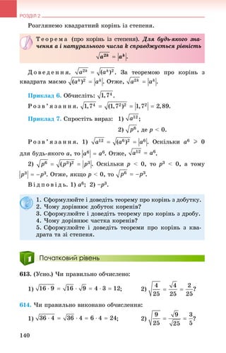 РОЗДІЛ 2
140
Ðîçãëÿíåìî êâàäðàòíèé êîðіíü іç ñòåïåíÿ.
Ä î â å ä å í í ÿ. . Çà òåîðåìîþ ïðî êîðіíü ç
êâàäðàòà ìàєìî . Îòæå, .
Ïðèêëàä 6. Îá÷èñëіòü: .
Ð î ç â ’ ÿ ç à í í ÿ. .
Ïðèêëàä 7. Ñïðîñòіòü âèðàç: 1) ;
2) , äå p < 0.
Ð î ç â ’ ÿ ç à í í ÿ. 1) . Îñêіëüêè a6 I 0
äëÿ áóäü-ÿêîãî a, òî . Îòæå, .
2) . Îñêіëüêè p < 0, òî p3 < 0, à òîìó
. Îòæå, ÿêùî p < 0, òî .
Â і ä ï î â і ä ü. 1) a6; 2) –p– 3.
Початковий рівень
613. (Óñíî.) ×è ïðàâèëüíî îá÷èñëåíî:
1) ; 2) ?
614. ×è ïðàâèëüíî âèêîíàíî îá÷èñëåííÿ:
1) ; 2) ?
Ò å î ð å ì à (ïðî êîðіíü іç ñòåïåíÿ). Äëÿ áóäü-ÿêîãî çíà-
÷åííÿ a і íàòóðàëüíîãî ÷èñëà k ñïðàâäæóєòüñÿ ðіâíіñòü
.
1. Ñôîðìóëþéòå і äîâåäіòü òåîðåìó ïðî êîðіíü ç äîáóòêó.
2. ×îìó äîðіâíþє äîáóòîê êîðåíіâ?
3. Ñôîðìóëþéòå і äîâåäіòü òåîðåìó ïðî êîðіíü ç äðîáó.
4. ×îìó äîðіâíþє ÷àñòêà êîðåíіâ?
5. Ñôîðìóëþéòå і äîâåäіòü òåîðåìè ïðî êîðіíü ç êâà-
äðàòà òà çі ñòåïåíÿ.
 