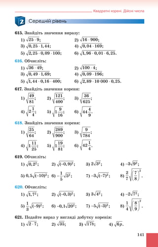 Квадратні корені. Дійсні числа
141
Середній рівень
615. Çíàéäіòü çíà÷åííÿ âèðàçó:
1) ; 2) ;
3) ; 4) ;
5) ; 6)
616. Îá÷èñëіòü:
1) ; 2) ;
3) ; 4) ;
5) ; 6)
617. Çíàéäіòü çíà÷åííÿ êîðåíÿ:
1) ; 2) ; 3) ;
4) ; 5) ; 6) .
618. Çíàéäіòü çíà÷åííÿ êîðåíÿ:
1) ; 2) ; 3) ;
4) ; 5) ; 6) .
619. Îá÷èñëіòü:
1) ; 2) ; 3) ; 4) ;
5) ; 6) ; 7) ; 8)
620. Îá÷èñëіòü:
1) ; 2) ; 3) ; 4) ;
5) ; 6) ; 7) ; 8)
621. Ïîäàéòå âèðàç ó âèãëÿäі äîáóòêó êîðåíіâ:
1) ; 2) ; 3) ; 4) .
 