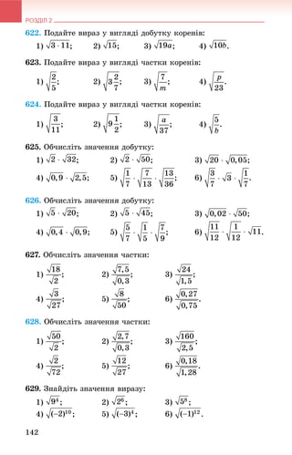 РОЗДІЛ 2
142
622. Ïîäàéòå âèðàç ó âèãëÿäі äîáóòêó êîðåíіâ:
1) ; 2) ; 3) ; 4) .
623. Ïîäàéòå âèðàç ó âèãëÿäі ÷àñòêè êîðåíіâ:
1) ; 2) ; 3) ; 4) .
624. Ïîäàéòå âèðàç ó âèãëÿäі ÷àñòêè êîðåíіâ:
1) ; 2) ; 3) ; 4) .
625. Îá÷èñëіòü çíà÷åííÿ äîáóòêó:
1) ; 2) ; 3) ;
4) ; 5) ; 6)
626. Îá÷èñëіòü çíà÷åííÿ äîáóòêó:
1) ; 2) ; 3) ;
4) ; 5) ; 6) .
627. Îá÷èñëіòü çíà÷åííÿ ÷àñòêè:
1) ; 2) ; 3) ;
4) ; 5) ; 6) .
628. Îá÷èñëіòü çíà÷åííÿ ÷àñòêè:
1) ; 2) ; 3) ;
4) ; 5) ; 6) .
629. Çíàéäіòü çíà÷åííÿ âèðàçó:
1) ; 2) ; 3) ;
4) ; 5) ; 6) .
 