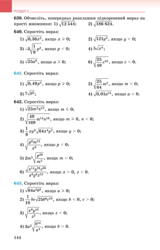 РОЗДІЛ 2
144
639. Îá÷èñëіòü, ïîïåðåäíüî ðîçêëàâøè ïіäêîðåíåâèé âèðàç íà
ïðîñòі ìíîæíèêè: 1) ; 2) .
640. Ñïðîñòіòü âèðàç:
1) , ÿêùî x I 0; 2) , ÿêùî y < 0;
3) , ÿêùî p < 0; 4) ;
5) , ÿêùî a I 0; 6) , ÿêùî c < 0.
641. Ñïðîñòіòü âèðàç:
1) , ÿêùî p I 0; 2) , ÿêùî m < 0;
3) ; 4) , ÿêùî a < 0.
642. Ñïðîñòіòü âèðàç:
1) , ÿêùî m J 0;
2) , ÿêùî m I 0, n < 0;
3) y > 0;
4) , ÿêùî p < 0;
5) , ÿêùî m < 0;
6) , ÿêùî x > 0, z < 0.
643. Ñïðîñòіòü âèðàç:
1) , ÿêùî a I 0;
2) b < 0, c > 0;
3) , ÿêùî z < 0;
4) , ÿêùî b > 0.
 