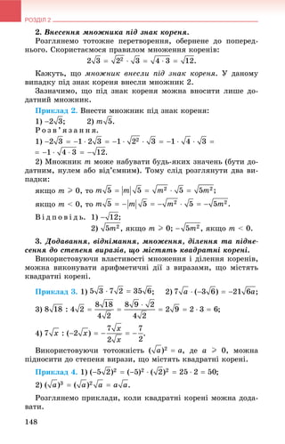 РОЗДІЛ 2
148
2. Âíåñåííÿ ìíîæíèêà ïіä çíàê êîðåíÿ.
Ðîçãëÿíåìî òîòîæíå ïåðåòâîðåííÿ, îáåðíåíå äî ïîïåðåä-
íüîãî. Ñêîðèñòàєìîñÿ ïðàâèëîì ìíîæåííÿ êîðåíіâ:
Êàæóòü, ùî ìíîæíèê âíåñëè ïіä çíàê êîðåíÿ. Ó äàíîìó
âèïàäêó ïіä çíàê êîðåíÿ âíåñëè ìíîæíèê 2.
Çàçíà÷èìî, ùî ïіä çíàê êîðåíÿ ìîæíà âíîñèòè ëèøå äî-
äàòíèé ìíîæíèê.
Ïðèêëàä 2. Âíåñòè ìíîæíèê ïіä çíàê êîðåíÿ:
1) ; 2) .
Ð î ç â ’ ÿ ç à í í ÿ.
1)
2) Ìíîæíèê m ìîæå íàáóâàòè áóäü-ÿêèõ çíà÷åíü (áóòè äî-
äàòíèì, íóëåì àáî âіä’єìíèì). Òîìó ñëіä ðîçãëÿíóòè äâà âè-
ïàäêè:
ÿêùî m I 0, òî
ÿêùî m < 0, òî
Â і ä ï î â і ä ü. 1) ;
2) , ÿêùî m I 0; , ÿêùî m < 0.
3. Äîäàâàííÿ, âіäíіìàííÿ, ìíîæåííÿ, äіëåííÿ òà ïіäíå-
ñåííÿ äî ñòåïåíÿ âèðàçіâ, ùî ìіñòÿòü êâàäðàòíі êîðåíі.
Âèêîðèñòîâóþ÷è âëàñòèâîñòі ìíîæåííÿ і äіëåííÿ êîðåíіâ,
ìîæíà âèêîíóâàòè àðèôìåòè÷íі äії ç âèðàçàìè, ùî ìіñòÿòü
êâàäðàòíі êîðåíі.
Ïðèêëàä 3. 1) ; 2) ;
3) ;
4) .
Âèêîðèñòîâóþ÷è òîòîæíіñòü , äå a I 0, ìîæíà
ïіäíîñèòè äî ñòåïåíÿ âèðàçè, ùî ìіñòÿòü êâàäðàòíі êîðåíі.
Ïðèêëàä 4. 1) ;
2) .
Ðîçãëÿíåìî ïðèêëàäè, êîëè êâàäðàòíі êîðåíі ìîæíà äîäà-
âàòè.
 