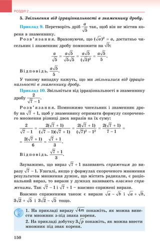 РОЗДІЛ 2
150
5. Çâіëüíåííÿ âіä іððàöіîíàëüíîñòі â çíàìåííèêó äðîáó.
Ïðèêëàä 9. Ïåðåòâîðіòü äðіá òàê, ùîá âіí íå ìіñòèâ êî-
ðåíÿ â çíàìåííèêó.
Ð î ç â ’ ÿ ç à í í ÿ. Âðàõîâóþ÷è, ùî , äîñòàòíüî ÷è-
ñåëüíèê і çíàìåííèê äðîáó ïîìíîæèòè íà :
Â і ä ï î â і ä ü. .
Ó òàêîìó âèïàäêó êàæóòü, ùî ìè çâіëüíèëèñÿ âіä іððàöіî-
íàëüíîñòі â çíàìåííèêó äðîáó.
Ïðèêëàä 10. Çâіëüíіòüñÿ âіä іððàöіîíàëüíîñòі â çíàìåííèêó
äðîáó .
Ð î ç â ’ ÿ ç à í í ÿ. Ïîìíîæèìî ÷èñåëüíèê і çíàìåííèê äðî-
áó íà , ùîá ó çíàìåííèêó îòðèìàòè ôîðìóëó ñêîðî÷åíî-
ãî ìíîæåííÿ ðіçíèöі äâîõ âèðàçіâ íà їõ ñóìó:
Â і ä ï î â і ä ü. .
Çàóâàæèìî, ùî âèðàç íàçèâàþòü ñïðÿæåíèì äî âè-
ðàçó . Óçàãàëі, ÿêùî ó ôîðìóëàõ ñêîðî÷åíîãî ìíîæåííÿ
ðåçóëüòàòîì ìíîæåííÿ äóæîê, ùî ìіñòÿòü ðàäèêàëè, є ðàöіî-
íàëüíèé âèðàç, òî âèðàçè ó äóæêàõ íàçèâàþòü âçàєìíî ñïðÿ-
æåíèìè. Òàê і – âçàєìíî ñïðÿæåíі âèðàçè.
Âçàєìíî ñïðÿæåíèìè òàêîæ є âèðàçè і ,
і òîùî.
1. Íà ïðèêëàäі âèðàçó ïîêàæіòü, ÿê ìîæíà âèíå-
ñòè ìíîæíèê ç-ïіä çíàêà êîðåíÿ.
2. Íà ïðèêëàäі äîáóòêó ïîêàæіòü, ÿê ìîæíà âíåñòè
ìíîæíèê ïіä çíàê êîðåíÿ.
 