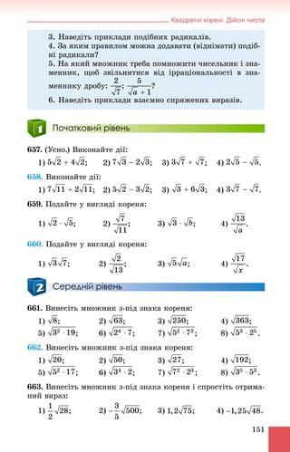 Квадратні корені. Дійсні числа
151
Початковий рівень
657. (Óñíî.) Âèêîíàéòå äії:
1) ; 2) ; 3) ; 4) .
658. Âèêîíàéòå äії:
1) ; 2) ; 3) ; 4) .
659. Ïîäàéòå ó âèãëÿäі êîðåíÿ:
1) ; 2) ; 3) ; 4) .
660. Ïîäàéòå ó âèãëÿäі êîðåíÿ:
1) ; 2) ; 3) ; 4) .
Середній рівень
661. Âèíåñіòü ìíîæíèê ç-ïіä çíàêà êîðåíÿ:
1) ; 2) ; 3) ; 4) ;
5) ; 6) ; 7) ; 8) .
662. Âèíåñіòü ìíîæíèê ç-ïіä çíàêà êîðåíÿ:
1) ; 2) ; 3) ; 4) ;
5) ; 6) ; 7) ; 8) .
663. Âèíåñіòü ìíîæíèê ç-ïіä çíàêà êîðåíÿ і ñïðîñòіòü îòðèìà-
íèé âèðàç:
1) ; 2) ; 3) ; 4) .
3. Íàâåäіòü ïðèêëàäè ïîäіáíèõ ðàäèêàëіâ.
4. Çà ÿêèì ïðàâèëîì ìîæíà äîäàâàòè (âіäíіìàòè) ïîäіá-
íі ðàäèêàëè?
5. Íà ÿêèé ìíîæíèê òðåáà ïîìíîæèòè ÷èñåëüíèê і çíà-
ìåííèê, ùîá çâіëüíèòèñÿ âіä іððàöіîíàëüíîñòі â çíà-
ìåííèêó äðîáó: ; ?
6. Íàâåäіòü ïðèêëàäè âçàєìíî ñïðÿæåíèõ âèðàçіâ.
 