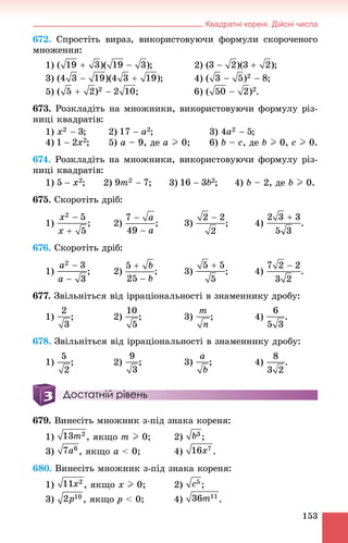 Квадратні корені. Дійсні числа
153
672. Ñïðîñòіòü âèðàç, âèêîðèñòîâóþ÷è ôîðìóëè ñêîðî÷åíîãî
ìíîæåííÿ:
1) ; 2) ;
3) ; 4) ;
5) .
673. Ðîçêëàäіòü íà ìíîæíèêè, âèêîðèñòîâóþ÷è ôîðìóëó ðіç-
íèöі êâàäðàòіâ:
1) ; 2) ; 3) ;
4) ; 5) a – 9, äå a I 0; 6) b – c, äå b I 0, c I 0.
674. Ðîçêëàäіòü íà ìíîæíèêè, âèêîðèñòîâóþ÷è ôîðìóëó ðіç-
íèöі êâàäðàòіâ:
1) ; 2) ; 3) ; 4) b – 2, äå b I 0.
675. Ñêîðîòіòü äðіá:
1) ; 2) ; 3) ; 4) .
676. Ñêîðîòіòü äðіá:
1) ; 2) ; 3) ; 4) .
677. Çâіëüíіòüñÿ âіä іððàöіîíàëüíîñòі â çíàìåííèêó äðîáó:
1) ; 2) ; 3) ; 4) .
678. Çâіëüíіòüñÿ âіä іððàöіîíàëüíîñòі â çíàìåííèêó äðîáó:
1) ; 2) ; 3) ; 4) .
Достатній рівень
679. Âèíåñіòü ìíîæíèê ç-ïіä çíàêà êîðåíÿ:
1) , ÿêùî m I 0; 2) ;
3) , ÿêùî a < 0; 4) .
680. Âèíåñіòü ìíîæíèê ç-ïіä çíàêà êîðåíÿ:
1) , ÿêùî x I 0; 2) ;
3) , ÿêùî p < 0; 4) .
 