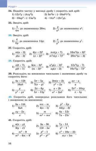 РОЗДІЛ 1
16
34. Ïîäàéòå ÷àñòêó ó âèãëÿäі äðîáó і ñêîðîòіòü öåé äðіá:
1) 12x2y : (4xy3); 2) 3a2bc : (–18ab2c2);
3) –10ap3 : (–15a2); 4) –14x9 : (2x7y).
35. Çâåäіòü äðіá:
1) äî çíàìåííèêà 20m; 2) äî çíàìåííèêà a5.
36. Çâåäіòü äðіá:
1) äî çíàìåííèêà 15p5 ; 2) äî çíàìåííèêà y7.
37. Ñêîðîòіòü äðіá:
1) ; 2) ; 4) .
38. Ñêîðîòіòü äðіá:
1) ; 2) ; 4) .
39. Ðîçêëàäіòü íà ìíîæíèêè ÷èñåëüíèê і çíàìåííèê äðîáó òà
ñêîðîòіòü éîãî:
1) ; 2) ; 3) ; 4) ;
5) ; 6) ; 7) ; 8) .
40. Ñêîðîòіòü äðіá, ïîïåðåäíüî ðîçêëàâøè éîãî ÷èñåëüíèê
і çíàìåííèê íà ìíîæíèêè:
1) ; 2) ; 3) ;
4) ; 5) ; 6) .
41. Ñêîðîòіòü äðіá:
1) ; 2) ; 3) ;
4) ; 5) ; 6)
 