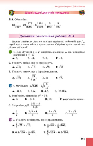 Квадратні корені. Дійсні числа
161
Цікаві задачі для учнів неледачих
718. Îá÷èñëіòü:
.
Äîìàøíÿ ñàìîñòіéíà ðîáîòà № 4
Êîæíå çàâäàííÿ ìàє ïî ÷îòèðè âàðіàíòè âіäïîâіäі (À–Ã),
ñåðåä ÿêèõ ëèøå îäèí є ïðàâèëüíèì. Îáåðіòü ïðàâèëüíèé âà-
ðіàíò âіäïîâіäі.
. Äëÿ ôóíêöії çíàéäіòü çíà÷åííÿ y, ùî âіäïîâіäàє
çíà÷åííþ .
À. 6; Á. –6; Â. 9; Ã. –9.
2. Óêàæіòü âèðàç, ùî íå ìàє çìіñòó.
À. ; Á. ; Â. ; Ã. .
3. Óêàæіòü ÷èñëî, ùî є іððàöіîíàëüíèì.
À. ; Á. ; Â. 5; Ã. .
. Îá÷èñëіòü .
À. –0,5; Á. 0,5; Â. 4,5; Ã. –2,325.
5. Ðîçâ’ÿæіòü ðіâíÿííÿ .
À. 6; Á. –6; 6; Â. 18; Ã. ðîçâ’ÿçêіâ íåìàє.
6. Ñêîðîòіòü äðіá .
À. ; Á. ; Â. ; Ã. .
. Óêàæіòü íåðіâíіñòü, ùî є ïðàâèëüíîþ.
À. ; Á. ;
Â. Ã. .
 