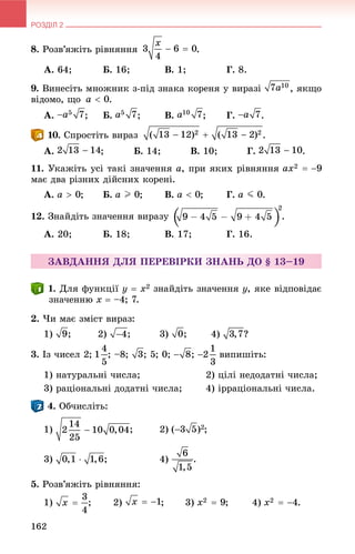 РОЗДІЛ 2
162
8. Ðîçâ’ÿæіòü ðіâíÿííÿ .
À. 64; Á. 16; Â. 1; Ã. 8.
9. Âèíåñіòü ìíîæíèê ç-ïіä çíàêà êîðåíÿ ó âèðàçі , ÿêùî
âіäîìî, ùî .
À. ; Á. ; Â. ; Ã. .
. Ñïðîñòіòü âèðàç .
À. ; Á. 14; Â. 10; Ã. .
11. Óêàæіòü óñі òàêі çíà÷åííÿ a, ïðè ÿêèõ ðіâíÿííÿ
ìàє äâà ðіçíèõ äіéñíèõ êîðåíі.
À. ; Á. ; Â. ; Ã. .
12. Çíàéäіòü çíà÷åííÿ âèðàçó .
À. 20; Á. 18; Â. 17; Ã. 16.
ÇÀÂÄÀÍÍß ÄËß ÏÅÐÅÂІÐÊÈ ÇÍÀÍÜ ÄÎ § 13–19
. Äëÿ ôóíêöії y  x2 çíàéäіòü çíà÷åííÿ y, ÿêå âіäïîâіäàє
çíà÷åííþ x  –4; 7.
2. ×è ìàє çìіñò âèðàç:
1) ; 2) ; 3) ; 4) ?
3. Іç ÷èñåë 2; ; –8; ; 5; 0; ; âèïèøіòü:
1) íàòóðàëüíі ÷èñëà; 2) öіëі íåäîäàòíі ÷èñëà;
3) ðàöіîíàëüíі äîäàòíі ÷èñëà; 4) іððàöіîíàëüíі ÷èñëà.
. Îá÷èñëіòü:
1) ;
3) ; 4) .
5. Ðîçâ’ÿæіòü ðіâíÿííÿ:
1) ; 2) ; 3) ; 4) .
 