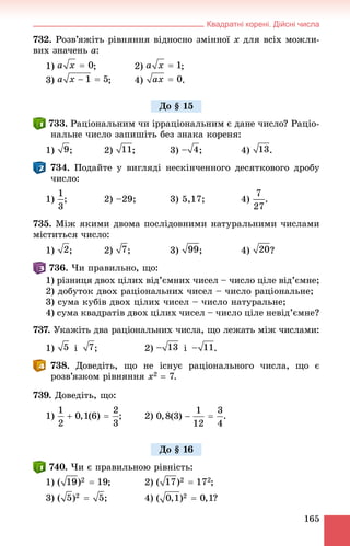 Квадратні корені. Дійсні числа
165
732. Ðîçâ’ÿæіòü ðіâíÿííÿ âіäíîñíî çìіííîї x äëÿ âñіõ ìîæëè-
âèõ çíà÷åíü a:
1) ; 2) ;
3) ; 4) .
. Ðàöіîíàëüíèì ÷è іððàöіîíàëüíèì є äàíå ÷èñëî? Ðàöіî-
íàëüíå ÷èñëî çàïèøіòü áåç çíàêà êîðåíÿ:
1) ; 2) ; 3) ; 4) .
. Ïîäàéòå ó âèãëÿäі íåñêіí÷åííîãî äåñÿòêîâîãî äðîáó
÷èñëî:
1) ; 2) –29; 3) 5,17; 4) .
735. Ìіæ ÿêèìè äâîìà ïîñëіäîâíèìè íàòóðàëüíèìè ÷èñëàìè
ìіñòèòüñÿ ÷èñëî:
1) ; 2) ; 3) ; 4) ?
. ×è ïðàâèëüíî, ùî:
1) ðіçíèöÿ äâîõ öіëèõ âіä’єìíèõ ÷èñåë – ÷èñëî öіëå âіä’єìíå;
2) äîáóòîê äâîõ ðàöіîíàëüíèõ ÷èñåë – ÷èñëî ðàöіîíàëüíå;
3) ñóìà êóáіâ äâîõ öіëèõ ÷èñåë – ÷èñëî íàòóðàëüíå;
4) ñóìà êâàäðàòіâ äâîõ öіëèõ ÷èñåë – ÷èñëî öіëå íåâіä’єìíå?
737. Óêàæіòü äâà ðàöіîíàëüíèõ ÷èñëà, ùî ëåæàòü ìіæ ÷èñëàìè:
1) і ; 2) і .
. Äîâåäіòü, ùî íå іñíóє ðàöіîíàëüíîãî ÷èñëà, ùî є
ðîçâ’ÿçêîì ðіâíÿííÿ x2  7.
739. Äîâåäіòü, ùî:
1) ; 2)
. ×è є ïðàâèëüíîþ ðіâíіñòü:
1) ; 2) ;
3) ; 4) ?
Äî § 15
Äî § 16
 