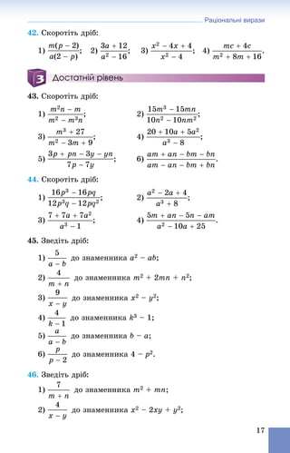Раціональні вирази
17
42. Ñêîðîòіòü äðіá:
1) ; 2) ; 3) ; 4)
Достатній рівень
43. Ñêîðîòіòü äðіá:
1) ; 2) ;
3) ; 4)
5) ; 6) .
44. Ñêîðîòіòü äðіá:
1) ; 2) ;
3) ; 4) .
45. Çâåäіòü äðіá:
1) äî çíàìåííèêà a2 – ab;
2) äî çíàìåííèêà m2 + 2mn + n2;
3) äî çíàìåííèêà x2 – y2;
4) äî çíàìåííèêà k3 – 1;
5) äî çíàìåííèêà b – a;
6) äî çíàìåííèêà 4 – p2.
46. Çâåäіòü äðіá:
1) äî çíàìåííèêà m2 + mn;
2) äî çíàìåííèêà x2 – 2xy + y2;
 