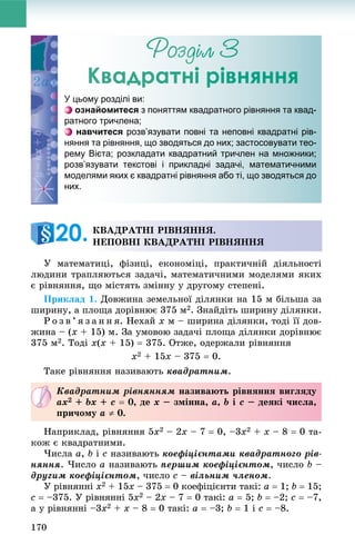 170
Ðîçäіë 3
Квадратні рівняння
Ó ìàòåìàòèöі, ôіçèöі, åêîíîìіöі, ïðàêòè÷íіé äіÿëüíîñòі
ëþäèíè òðàïëÿþòüñÿ çàäà÷і, ìàòåìàòè÷íèìè ìîäåëÿìè ÿêèõ
є ðіâíÿííÿ, ùî ìіñòÿòü çìіííó ó äðóãîìó ñòåïåíі.
Ïðèêëàä 1. Äîâæèíà çåìåëüíîї äіëÿíêè íà 15 ì áіëüøà çà
øèðèíó, à ïëîùà äîðіâíþє 375 ì2. Çíàéäіòü øèðèíó äіëÿíêè.
Ð î ç â ’ ÿ ç à í í ÿ. Íåõàé x ì – øèðèíà äіëÿíêè, òîäі її äîâ-
æèíà – (x + 15) ì. Çà óìîâîþ çàäà÷і ïëîùà äіëÿíêè äîðіâíþє
375 ì2. Òîäі x(x + 15)  375. Îòæå, îäåðæàëè ðіâíÿííÿ
x2 + 15x – 375  0.
Òàêå ðіâíÿííÿ íàçèâàþòü êâàäðàòíèì.
Íàïðèêëàä, ðіâíÿííÿ 5x2 – 2x – 7  0, –3x2 + x – 8  0 òà-
êîæ є êâàäðàòíèìè.
×èñëà a, b і c íàçèâàþòü êîåôіöієíòàìè êâàäðàòíîãî ðіâ-
íÿííÿ. ×èñëî a íàçèâàþòü ïåðøèì êîåôіöієíòîì, ÷èñëî b –
äðóãèì êîåôіöієíòîì, ÷èñëî c – âіëüíèì ÷ëåíîì.
Ó ðіâíÿííі x2 + 15x – 375  0 êîåôіöієíòè òàêі: a  1; b  15;
c  –375. Ó ðіâíÿííі 5x2 – 2x – 7  0 òàêі: a  5; b  –2; c  –7,
à ó ðіâíÿííі –3x2 + x – 8  0 òàêі: a  –3; b  1 і c  –8.
Кваддраттні рріівнянння
У цьому розділі ви:
ознайомитеся з поняттям квадратного рівняння та квад-
ратного тричлена;
навчитеся розв’язувати повні та неповні квадратні рів-
няння та рівняння, що зводяться до них; застосовувати тео-
рему Вієта; розкладати квадратний тричлен на множники;
розв’язувати текстові і прикладні задачі, математичними
моделями яких є квадратні рівняння або ті, що зводяться до
них.
ÊÂÀÄÐÀÒÍІ ÐІÂÍßÍÍß.
ÍÅÏÎÂÍІ ÊÂÀÄÐÀÒÍІ ÐІÂÍßÍÍß20.
Êâàäðàòíèì ðіâíÿííÿì íàçèâàþòü ðіâíÿííÿ âèãëÿäó
ax2 + bx + c  0, äå x – çìіííà, a, b і c – äåÿêі ÷èñëà,
ïðè÷îìó a  0.
 