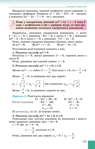 Квадратні рівняння
171
Êâàäðàòíå ðіâíÿííÿ, ïåðøèé êîåôіöієíò ÿêîãî äîðіâíþє 1,
íàçèâàþòü çâåäåíèì. Ðіâíÿííÿ x2 + 15x – 375  0 – çâåäåíå,
à ðіâíÿííÿ 5x2 – 2x – 7  0 – íå є çâåäåíèì.
Íàïðèêëàä, íåïîâíèì êâàäðàòíèì ðіâíÿííÿì, ó ÿêîãî
b  0 і c  0, є ðіâíÿííÿ –8x2  0; ó ÿêîãî b  0, є ðіâíÿííÿ
2x2 – 3  0; ó ÿêîãî c  0, є ðіâíÿííÿ –7x2 + 4x  0.
Îòæå, íåïîâíі êâàäðàòíі ðіâíÿííÿ áóâàþòü òðüîõ âèäіâ:
1) ax2  0; 2) ax2 + c  0; 3) ax2 + bx  0.
Ðîçãëÿíåìî ðîçâ’ÿçóâàííÿ êîæíîãî ç íèõ.
1. Ðіâíÿííÿ âèãëÿäó ax2  0.
Îñêіëüêè a  0, ìàєìî ðіâíÿííÿ x2  0, êîðåíåì ÿêîãî є
÷èñëî 0.
Îòæå, ðіâíÿííÿ ìàє єäèíèé êîðіíü: x  0.
2. Ðіâíÿííÿ âèãëÿäó ax2 + c  0, c  0.
Ìàєìî ax2  –c, òîáòî . Îñêіëüêè c  0, òî і .
ßêùî , òî ðіâíÿííÿ ìàє äâà êîðåíі:
і àáî ñêîðî÷åíî: .
ßêùî , òî ðіâíÿííÿ êîðåíіâ íå ìàє.
Ïðèêëàä 2. Ðîçâ’ÿçàòè ðіâíÿííÿ:
1) –2x2 + 50  0; 2) 3x2 + 9  0.
Ð î ç â ’ ÿ ç à í í ÿ. –2x2  –50; 3x2  –9;
x2  25, x2  –3,
x1,2  5. õ  .
Â і ä ï î â і ä ü. 1) 5; 2) êîðåíіâ íåìàє.
3. Ðіâíÿííÿ âèãëÿäó ax2 + bx  0, b  0.
Ðîçêëàäåìî ëіâó ÷àñòèíó ðіâíÿííÿ íà ìíîæíèêè і ðîçâ’ÿ-
æåìî îäåðæàíå ðіâíÿííÿ x(ax + b)  0.
x  0 àáî ax + b  0,
, îñêіëüêè a  0.
Îòæå, ðіâíÿííÿ ìàє äâà êîðåíі: x1  0 і .
ßêùî ó êâàäðàòíîìó ðіâíÿííі ax2 + bx + c  0 õî÷à á
îäèí ç êîåôіöієíòіâ b àáî c äîðіâíþє íóëþ, òî òàêå ðіâ-
íÿííÿ íàçèâàþòü íåïîâíèì êâàäðàòíèì ðіâíÿííÿì.
 