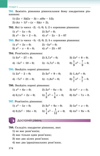 РОЗДІЛ 3
174
781. Çàìіíіòü ðіâíÿííÿ ðіâíîñèëüíèì éîìó êâàäðàòíèì ðіâ-
íÿííÿì:
1) (2x + 3)(2x – 3)  x(9x – 12);
2) (4x + 1)2  (x – 3)(x + 2).
782. ßêі іç ÷èñåë –2; –1; 0; 1; 2 є êîðåíÿìè ðіâíÿííÿ:
1) x2 – 5x  0; 2) 3x2  0;
3) x2 – 3x + 2  0; 4) x2 – 2x – 3  0?
783. ßêі іç ÷èñåë –5; –2; 0; 2; 5 є êîðåíÿìè ðіâíÿííÿ:
1) x2 + 2x  0; 2) –5x2  0;
3) x2 – x – 6  0; 4) x2 – 25  0?
784. Ðîçâ’ÿæіòü ðіâíÿííÿ:
1) 3x2 – 27  0; 2) 3,7x2  0; 3) 2x2 + 8  0;
4) –5x2 + 10  0; 5) –5,7x2  0; 6) .
785. Çíàéäіòü êîðåíі ðіâíÿííÿ:
1) 2x2 – 2  0; 2) 3x2 + 9  0; 3) 1,4x2  0;
4) –7x2 + 21  0; 5) –1,8x2  0; 6) .
786. Çíàéäіòü êîðåíі ðіâíÿííÿ:
1) x2 + 6x  0; 2) 2x2 – 8x  0; 3) 4x2 – x  0;
4) 0,1x2 + 2x  0; 5) ; 6) 3x2 – 7x  0.
787. Ðîçâ’ÿæіòü ðіâíÿííÿ:
1) x2 – 5x  0; 2) 3x2 + 9x  0; 3) 5x2 + x  0;
4) 0,2x2 – 10x  0; 5) ; 6) 4x2 + 9x  0.
Достатній рівень
788. Ñêëàäіòü êâàäðàòíå ðіâíÿííÿ, ÿêå:
1) íå ìàє ðîçâ’ÿçêіâ;
2) ìàє òіëüêè îäèí ðîçâ’ÿçîê;
3) ìàє äâà öіëèõ ðîçâ’ÿçêè;
4) ìàє äâà іððàöіîíàëüíèõ ðîçâ’ÿçêè.
 