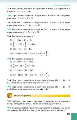 Квадратні рівняння
175
789. Ïðè ÿêîìó çíà÷åííі êîåôіöієíòà a ÷èñëî 3 є êîðåíåì ðіâ-
íÿííÿ ax2 + 2x – 7  0?
790. Ïðè ÿêîìó çíà÷åííі êîåôіöієíòà b ÷èñëî –2 є êîðåíåì
ðіâíÿííÿ x2 + bx – 8  0?
791. Ïðè ÿêèõ çíà÷åííÿõ êîåôіöієíòіâ a і b ÷èñëà 1 і 2 є êîðå-
íÿìè ðіâíÿííÿ ax2 + bx + 4  0?
792. Ïðè ÿêèõ çíà÷åííÿõ êîåôіöієíòіâ b і c ÷èñëà 1 і 3 є êîðå-
íÿìè ðіâíÿííÿ x2 + bx + c  0?
793. Ðîçâ’ÿæіòü ðіâíÿííÿ:
1) (x – 2)(x + 3)  –6;
2) ;
3) (3x – 1)2  (x – 3)2;
4) .
794. Ðîçâ’ÿæіòü ðіâíÿííÿ:
1) (x + 3)(x – 5)  –15;
2) ;
3) (2x – 3)2  (3x – 2)2;
4) .
795. Ïðè ÿêèõ çíà÷åííÿõ x çíà÷åííÿ âèðàçó (3x – 1)(x + 4)
íà 4 ìåíøå âіä çíà÷åííÿ âèðàçó x(x + 2)?
796. Ïðè ÿêèõ çíà÷åííÿõ x çíà÷åííÿ âèðàçó (2x + 1)(x + 3)
íà 3 áіëüøå çà çíà÷åííÿ âèðàçó x(x – 4)?
Високий рівень
797. Äîáóòîê äâîõ ÷èñåë äîðіâíþє їõ ñåðåäíüîìó àðèôìåòè÷-
íîìó. Çíàéäіòü öі ÷èñëà, ÿêùî їõ ðіçíèöÿ äîðіâíþє 1.
798. Ïîëîâèíà äîáóòêó äâîõ ÷èñåë äîðіâíþє їõ ñåðåäíüîìó àðèô-
ìåòè÷íîìó. Çíàéäіòü öі ÷èñëà, ÿêùî їõ ðіçíèöÿ äîðіâíþє 2.
 