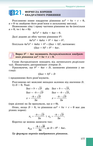 Квадратні рівняння
177
Ðîçãëÿíåìî ïîâíå êâàäðàòíå ðіâíÿííÿ ax2 + bx + c  0,
a  0 òà çíàéäåìî éîãî ðîçâ’ÿçêè â çàãàëüíîìó âèãëÿäі.
Ïîìíîæèìî ëіâó і ïðàâó ÷àñòèíè ðіâíÿííÿ íà 4a (îñêіëüêè
a  0, òî і 4a  0):
4a2x2 + 4abx + 4ac  0.
Äàëі äîäàìî äî îáîõ ÷àñòèí ðіâíÿííÿ b2:
4a2x2 + 4abx + b2 + 4ac  b2.
Îñêіëüêè 4a2x2 + 4abx + b2  (2ax + b)2, ìàòèìåìî:
(2ax + b)2  b2 – 4ac.
Ñëîâî äèñêðèìіíàíò ïîõîäèòü âіä ëàòèíñüêîãî ðîçðіçíÿþ-
÷èé. Ïîçíà÷àþòü äèñêðèìіíàíò ëіòåðîþ D.
Óðàõîâóþ÷è, ùî b2 – 4ac  D, çàïèøåìî ðіâíÿííÿ ó âè-
ãëÿäі:
(2ax + b)2  D
і ïðîäîâæèìî éîãî ðîçâ’ÿçóâàòè.
Ðîçãëÿíåìî âñі ìîæëèâі âèïàäêè çàëåæíî âіä çíà÷åííÿ D.
1) D > 0. Òîäі:
àáî ,
,
(ïðè äіëåííі íà 2a âðàõóâàëè, ùî a  0).
Îòæå, ÿêùî D > 0, òî ðіâíÿííÿ ax2 + bx + c  0 ìàє äâà
ðіçíèõ êîðåíі:
і .
Êîðîòêî öå ìîæíà çàïèñàòè òàê:
äå D  b2 – 4ac.
Öå ôîðìóëà êîðåíіâ êâàäðàòíîãî ðіâíÿííÿ.
ÔÎÐÌÓËÀ ÊÎÐÅÍІÂ
ÊÂÀÄÐÀÒÍÎÃÎ ÐІÂÍßÍÍß21.
Âèðàç b2 – 4ac íàçèâàþòü äèñêðèìіíàíòîì êâàäðàò-
íîãî ðіâíÿííÿ ax2 + bx + c  0.
 