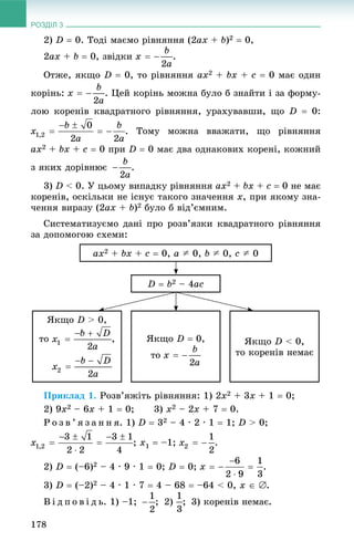 РОЗДІЛ 3
178
2) D  0. Òîäі ìàєìî ðіâíÿííÿ (2ax + b)2  0,
2ax + b  0, çâіäêè .
Îòæå, ÿêùî D  0, òî ðіâíÿííÿ ax2 + bx + c  0 ìàє îäèí
êîðіíü: . Öåé êîðіíü ìîæíà áóëî á çíàéòè і çà ôîðìó-
ëîþ êîðåíіâ êâàäðàòíîãî ðіâíÿííÿ, óðàõóâàâøè, ùî D  0:
. Òîìó ìîæíà ââàæàòè, ùî ðіâíÿííÿ
ax2 + bx + c  0 ïðè D  0 ìàє äâà îäíàêîâèõ êîðåíі, êîæíèé
ç ÿêèõ äîðіâíþє .
3) D < 0. Ó öüîìó âèïàäêó ðіâíÿííÿ ax2 + bx + c  0 íå ìàє
êîðåíіâ, îñêіëüêè íå іñíóє òàêîãî çíà÷åííÿ x, ïðè ÿêîìó çíà-
÷åííÿ âèðàçó (2ax + b)2 áóëî á âіä’єìíèì.
Ñèñòåìàòèçóєìî äàíі ïðî ðîçâ’ÿçêè êâàäðàòíîãî ðіâíÿííÿ
çà äîïîìîãîþ ñõåìè:
D  b2 – 4ac
ax2 + bx + c  0, a A 0, b A 0, c A 0
ßêùî D > 0,
òî , ßêùî D < 0,
òî êîðåíіâ íåìàє
ßêùî D  0,
òî
Ïðèêëàä 1. Ðîçâ’ÿæіòü ðіâíÿííÿ: 1) 2x2 + 3x + 1  0;
2) 9x2 – 6x + 1  0; 3) x2 – 2x + 7  0.
Ð î ç â ’ ÿ ç à í í ÿ. 1) D  32 – 4 · 2 · 1  1; D > 0;
; x1  –1; .
2) D  (–6)2 – 4 · 9 · 1  0; D  0; .
3) D  (–2)2 – 4 · 1 · 7  4 – 68  –64 < 0, õ  .
Â і ä ï î â і ä ü. 1) –1; ; 2) ; 3) êîðåíіâ íåìàє.
 