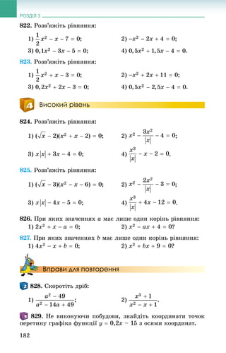 РОЗДІЛ 3
182
822. Ðîçâ’ÿæіòü ðіâíÿííÿ:
1) ; 2) ;
3) ; 4) .
823. Ðîçâ’ÿæіòü ðіâíÿííÿ:
1) ; 2) ;
3) ; 4) .
Високий рівень
824. Ðîçâ’ÿæіòü ðіâíÿííÿ:
1) ;
3) ; 4) .
825. Ðîçâ’ÿæіòü ðіâíÿííÿ:
1) ;
3) ; 4) .
826. Ïðè ÿêèõ çíà÷åííÿõ a ìàє ëèøå îäèí êîðіíü ðіâíÿííÿ:
1) ; 2) ?
827. Ïðè ÿêèõ çíà÷åííÿõ b ìàє ëèøå îäèí êîðіíü ðіâíÿííÿ:
1) ; 2) ?
Вправи для повторення
. Ñêîðîòіòü äðіá:
1) .
. Íå âèêîíóþ÷è ïîáóäîâè, çíàéäіòü êîîðäèíàòè òî÷îê
ïåðåòèíó ãðàôіêà ôóíêöії y  0,2x – 15 ç îñÿìè êîîðäèíàò.
 
