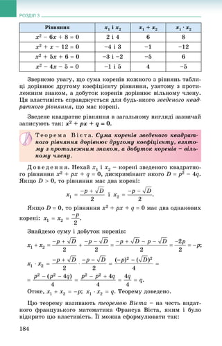 РОЗДІЛ 3
184
Ðіâíÿííÿ x1 і x2 x1 + x2 x1 · x2
x2 – 6x + 8  0 2 і 4 6 8
x2 + x – 12  0 –4 і 3 –1 –12
x2 + 5x + 6  0 –3 і –2 –5 6
x2 – 4x – 5  0 –1 і 5 4 –5
Çâåðíåìî óâàãó, ùî ñóìà êîðåíіâ êîæíîãî ç ðіâíÿíü òàáëè-
öі äîðіâíþє äðóãîìó êîåôіöієíòó ðіâíÿííÿ, óçÿòîìó ç ïðîòè-
ëåæíèì çíàêîì, à äîáóòîê êîðåíіâ äîðіâíþє âіëüíîìó ÷ëåíó.
Öÿ âëàñòèâіñòü ñïðàâäæóєòüñÿ äëÿ áóäü-ÿêîãî çâåäåíîãî êâàä-
ðàòíîãî ðіâíÿííÿ, ùî ìàє êîðåíі.
Çâåäåíå êâàäðàòíå ðіâíÿííÿ â çàãàëüíîìó âèãëÿäі çàçâè÷àé
çàïèñóþòü òàê: x2 + px + q  0.
Ä î â å ä å í í ÿ. Íåõàé x1 і x2 – êîðåíі çâåäåíîãî êâàäðàòíî-
ãî ðіâíÿííÿ x2 + px + q  0, äèñêðèìіíàíò ÿêîãî D  p2 – 4q.
ßêùî , òî ðіâíÿííÿ ìàє äâà êîðåíі:
і .
ßêùî D  0, òî ðіâíÿííÿ x2 + px + q  0 ìàє äâà îäíàêîâèõ
êîðåíі: .
Çíàéäåìî ñóìó і äîáóòîê êîðåíіâ:
Îòæå, ; . Òåîðåìó äîâåäåíî.
Öþ òåîðåìó íàçèâàþòü òåîðåìîþ Âієòà – íà ÷åñòü âèäàò-
íîãî ôðàíöóçüêîãî ìàòåìàòèêà Ôðàíñóà Âієòà, ÿêèì і áóëî
âіäêðèòî öþ âëàñòèâіñòü. Її ìîæíà ñôîðìóëþâàòè òàê:
Ò å î ð å ì à Â і є ò à. Ñóìà êîðåíіâ çâåäåíîãî êâàäðàò-
íîãî ðіâíÿííÿ äîðіâíþє äðóãîìó êîåôіöієíòó, âçÿòî-
ìó ç ïðîòèëåæíèì çíàêîì, à äîáóòîê êîðåíіâ – âіëü-
íîìó ÷ëåíó.
 
