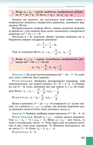 Квадратні рівняння
185
Îñòàííі äâі ðіâíîñòі, ùî ïîâ’ÿçóþòü ìіæ ñîáîþ êîðåíі і
êîåôіöієíòè çâåäåíîãî êâàäðàòíîãî ðіâíÿííÿ, íàçèâàþòü ôîð-
ìóëàìè Âієòà.
Âèêîðèñòîâóþ÷è òåîðåìó Âієòà, ìîæíà çàïèñàòè âіäïîâіä-
íі ôîðìóëè і äëÿ êîðåíіâ áóäü-ÿêîãî íåçâåäåíîãî êâàäðàòíîãî
ðіâíÿííÿ ax2 + bx + c  0.
Îñêіëüêè a  0, ïîäіëèìî îáèäâі ÷àñòèíè ðіâíÿííÿ íà a.
Îäåðæèìî çâåäåíå êâàäðàòíå ðіâíÿííÿ:
.
Òîäі çà òåîðåìîþ Âієòà: ; .
Ïðèêëàä 1. Íå ðîçâ’ÿçóþ÷è ðіâíÿííÿ 3x2 – 5x – 7  0, çíàé-
äіòü ñóìó і äîáóòîê éîãî êîðåíіâ.
Ð î ç â ’ ÿ ç à í í ÿ. Çíàéäåìî äèñêðèìіíàíò ðіâíÿííÿ, ùîá
ïåðåñâіä÷èòèñÿ, ùî êîðåíі іñíóþòü: D  52 + 4 ∙ 3 ∙ 7. Î÷åâèä-
íî, ùî D > 0, îòæå, ðіâíÿííÿ ìàє äâà êîðåíі x1 і x2. Çà òåîðå-
ìîþ Âієòà: ; .
Â і ä ï î â і ä ü. ; .
ßêùî â ðіâíÿííі x2 + px + q  0 êîåôіöієíò q є öіëèì ÷èñ-
ëîì, òî ç ðіâíîñòі x1 ∙ x2  q ñëіäóє, ùî öіëèìè êîðåíÿìè öüî-
ãî ðіâíÿííÿ ìîæóòü áóòè ëèøå äіëüíèêè ÷èñëà q.
Ïðèêëàä 2. Çíàéäіòü ïіäáîðîì êîðåíі ðіâíÿííÿ x2 + 3x – 4  0.
Ð î ç â ’ ÿ ç à í í ÿ. Íåõàé x1 і x2 – êîðåíі äàíîãî ðіâíÿííÿ.
Òîäі x1 + x2  –3 і x1x2  –4. ßêùî x1 і x2 – öіëі ÷èñëà, òî
âîíè є äіëüíèêàìè ÷èñëà –4. Òîìó ñåðåä öèõ äіëüíèêіâ øóêà-
єìî òі äâà, ñóìà ÿêèõ äîðіâíþє –3. Íåâàæêî çäîãàäàòèñÿ, ùî
öå ÷èñëà 1 і –4. Îòæå, x1  1; x2  –4.
Â і ä ï î â і ä ü. 1; –4.
ßêùî x1 і x2 – êîðåíі çâåäåíîãî êâàäðàòíîãî ðіâíÿí-
íÿ x2 + px + q  0, òî x1 + x2  –p– ; x1 · x2  q.
ßêùî x1 і x2 – êîðåíі íåçâåäåíîãî êâàäðàòíîãî ðіâ-
íÿííÿ ax2 + bx + c  0, òî
; .
 