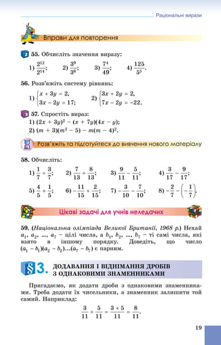 Раціональні вирази
19
Вправи для повторення
55. Îá÷èñëіòü çíà÷åííÿ âèðàçó:
1) ; 2) ; 3) ; 4) .
56. Ðîçâ’ÿæіòü ñèñòåìó ðіâíÿíü:
1) 2)
57. Ñïðîñòіòü âèðàç:
1) (2x + 3y)2 – (x + 7y)(4x – y);
2) (m + 3)(m2 – 5) – m(m – 4)2.
Розв’яжіть та підготуйтеся до вивчення нового матеріалу
8. Îá÷èñëіòü:
1) ; 2) ; 3) ; 4) ;
5) ; 6) ; 7) ; 8) .
Цікаві задачі для учнів неледачих
59. (Íàöіîíàëüíà îëіìïіàäà Âåëèêîї Áðèòàíії, 1968 ð.) Íåõàé
a1, a2, …, a7 – öіëі ÷èñëà, à b1, b2, …, b7 – òі ñàìі ÷èñëà, ÿêі
âçÿòî â іíøîìó ïîðÿäêó. Äîâåäіòü, ùî ÷èñëî
є ïàðíèì.
Ïðèãàäàєìî, ÿê äîäàòè äðîáè ç îäíàêîâèìè çíàìåííèêà-
ìè. Òðåáà äîäàòè їõ ÷èñåëüíèêè, à çíàìåííèê çàëèøèòè òîé
ñàìèé. Íàïðèêëàä:
.
ÄÎÄÀÂÀÍÍß І ÂІÄÍІÌÀÍÍß ÄÐÎÁІÂ
Ç ÎÄÍÀÊÎÂÈÌÈ ÇÍÀÌÅÍÍÈÊÀÌÈ3.
 