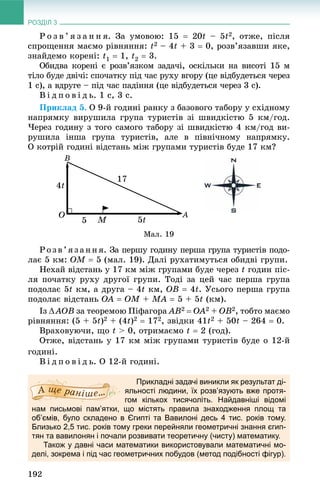 РОЗДІЛ 3
192
Ð î ç â ’ ÿ ç à í í ÿ. Çà óìîâîþ: 15  20t – 5t2, îòæå, ïіñëÿ
ñïðîùåííÿ ìàєìî ðіâíÿííÿ: t2 – 4t + 3  0, ðîçâ’ÿçàâøè ÿêå,
çíàéäåìî êîðåíі: t1  1, t2  3.
Îáèäâà êîðåíі є ðîçâ’ÿçêîì çàäà÷і, îñêіëüêè íà âèñîòі 15 ì
òіëî áóäå äâі÷і: ñïî÷àòêó ïіä ÷àñ ðóõó âãîðó (öå âіäáóäåòüñÿ ÷åðåç
1 ñ), à âäðóãå – ïіä ÷àñ ïàäіííÿ (öå âіäáóäåòüñÿ ÷åðåç 3 ñ).
Â і ä ï î â і ä ü. 1 ñ, 3 ñ.
Ïðèêëàä 5. Î 9-é ãîäèíі ðàíêó ç áàçîâîãî òàáîðó ó ñõіäíîìó
íàïðÿìêó âèðóøèëà ãðóïà òóðèñòіâ çі øâèäêіñòþ 5 êì/ãîä.
×åðåç ãîäèíó ç òîãî ñàìîãî òàáîðó çі øâèäêіñòþ 4 êì/ãîä âè-
ðóøèëà іíøà ãðóïà òóðèñòіâ, àëå â ïіâíі÷íîìó íàïðÿìêó.
Î êîòðіé ãîäèíі âіäñòàíü ìіæ ãðóïàìè òóðèñòіâ áóäå 17 êì?
Ìàë. 19
Ðîçâ’ÿçàííÿ. Çà ïåðøó ãîäèíó ïåðøà ãðóïà òóðèñòіâ ïîäî-
ëàє 5 êì: ÎM  5 (ìàë. 19). Äàëі ðóõàòèìóòüñÿ îáèäâі ãðóïè.
Íåõàé âіäñòàíü ó 17 êì ìіæ ãðóïàìè áóäå ÷åðåç t ãîäèí ïіñ-
ëÿ ïî÷àòêó ðóõó äðóãîї ãðóïè. Òîäі çà öåé ÷àñ ïåðøà ãðóïà
ïîäîëàє 5t êì, à äðóãà – 4t êì, ÎÂ  4t. Óñüîãî ïåðøà ãðóïà
ïîäîëàє âіäñòàíü ÎÀ  ÎÌ + ÌÀ  5 + 5t (êì).
Іç ÀÎÂ çà òåîðåìîþ Ïіôàãîðà ÀÂ2  ÎÀ2 + ÎÂ2, òîáòî ìàєìî
ðіâíÿííÿ: (5 + 5t)2 + (4t)2  172, çâіäêè 41t2 + 50t – 264  0.
Âðàõîâóþ÷è, ùî t > 0, îòðèìàєìî t  2 (ãîä).
Îòæå, âіäñòàíü ó 17 êì ìіæ ãðóïàìè òóðèñòіâ áóäå î 12-é
ãîäèíі.
Â і ä ï î â і ä ü. Î 12-é ãîäèíі.
Прикладні задачі виникли як результат ді-
яльності людини, їх розв’язують вже протя-
гом кількох тисячоліть. Найдавніші відомі
нам письмові пам’ятки, що містять правила знаходження площ та
об’ємів, було складено в Єгипті та Вавилоні десь 4 тис. років тому.
Близько 2,5 тис. років тому греки перейняли геометричні знання єгип-
тян та вавилонян і почали розвивати теоретичну (чисту) математику.
Також у давні часи математики використовували математичні мо-
делі, зокрема і під час геометричних побудов (метод подібності фігур).
 