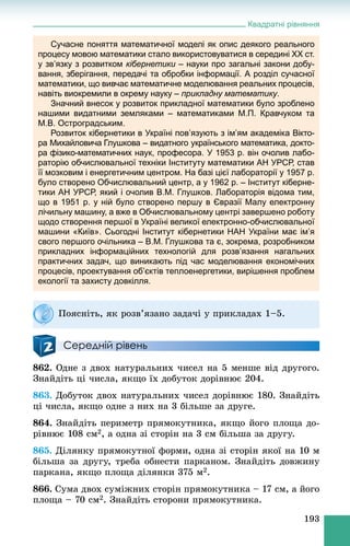 Квадратні рівняння
193
Сучасне поняття математичної моделі як опис деякого реального
процесу мовою математики стало використовуватися в середині XX ст.
у зв’язку з розвитком кібернетики – науки про загальні закони добу-и
вання, зберігання, передачі та обробки інформації. А розділ сучасної
математики, що вивчає математичне моделювання реальних процесів,
навіть виокремили в окрему науку – прикладну математику.
Значний внесок у розвиток прикладної математики було зроблено
нашими видатними земляками – математиками М.П. Кравчуком та
М.В. Остроградським.
Розвиток кібернетики в Україні пов’язують з ім’ям академіка Вікто-
ра Михайловича Глушкова – видатного українського математика, докто-
ра фізико-математичних наук, професора. У 1953 р. він очолив лабо-
раторію обчислювальної техніки Інституту математики АН УРСР, став
її мозковим і енергетичним центром. На базі цієї лабораторії у 1957 р.
було створено Обчислювальний центр, а у 1962 р. – Інститут кіберне-
тики АН УРСР, який і очолив В.М. Глушков. Лабораторія відома тим,
що в 1951 р. у ній було створено першу в Євразії Малу електронну
лічильну машину, а вже в Обчислювальному центрі завершено роботу
щодо створення першої в Україні великої електронно-обчислювальної
машини «Київ». Сьогодні Інститут кібернетики НАН України має ім’я
свого першого очільника – В.М. Глушкова та є, зокрема, розробником
прикладних інформаційних технологій для розв’язання нагальних
практичних задач, що виникають під час моделювання економічних
процесів, проектування об’єктів теплоенергетики, вирішення проблем
екології та захисту довкілля.
Середній рівень
862. Îäíå ç äâîõ íàòóðàëüíèõ ÷èñåë íà 5 ìåíøå âіä äðóãîãî.
Çíàéäіòü öі ÷èñëà, ÿêùî їõ äîáóòîê äîðіâíþє 204.
863. Äîáóòîê äâîõ íàòóðàëüíèõ ÷èñåë äîðіâíþє 180. Çíàéäіòü
öі ÷èñëà, ÿêùî îäíå ç íèõ íà 3 áіëüøå çà äðóãå.
864. Çíàéäіòü ïåðèìåòð ïðÿìîêóòíèêà, ÿêùî éîãî ïëîùà äî-
ðіâíþє 108 ñì2, à îäíà çі ñòîðіí íà 3 ñì áіëüøà çà äðóãó.
865. Äіëÿíêó ïðÿìîêóòíîї ôîðìè, îäíà çі ñòîðіí ÿêîї íà 10 ì
áіëüøà çà äðóãó, òðåáà îáíåñòè ïàðêàíîì. Çíàéäіòü äîâæèíó
ïàðêàíà, ÿêùî ïëîùà äіëÿíêè 375 ì2.
866. Ñóìà äâîõ ñóìіæíèõ ñòîðіí ïðÿìîêóòíèêà – 17 ñì, à éîãî
ïëîùà – 70 ñì2. Çíàéäіòü ñòîðîíè ïðÿìîêóòíèêà.
Ïîÿñíіòü, ÿê ðîçâ’ÿçàíî çàäà÷і ó ïðèêëàäàõ 1–5.
 