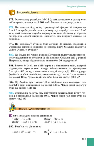 Квадратні рівняння
195
Високий рівень
877. Ôîòîêàðòêó ðîçìіðîì 1015 (ó ñì) óñòàâëåíî â ðàìêó ñòà-
ëîї øèðèíè, ïëîùà ÿêîї 204 ñì2. Âèçíà÷òå øèðèíó ðàìêè.
878. Íà çåìåëüíіé äіëÿíöі ïðÿìîêóòíîї ôîðìè çі ñòîðîíàìè
8 ì і 6 ì òðåáà ðîçìіñòèòè ïðÿìîêóòíó êëóìáó ïëîùåþ 15 ì2
òàê, ùîá íàâêîëî êëóìáè âïðèòóë äî ìåæ äіëÿíêè óòâîðèëà-
ñÿ äîðіæêà ñòàëîї øèðèíè. Âèçíà÷òå, ÿêó øèðèíó ìàòèìå öÿ
äîðіæêà.
879. Íà øàõîâîìó òóðíіðі áóëî çіãðàíî 45 ïàðòіé. Êîæíèé ç
ó÷àñíèêіâ çіãðàâ ç êîæíèì ïî îäíîìó ðàçó. Ñêіëüêè øàõіñòіâ
óçÿëî ó÷àñòü ó òóðíіðі?
880. Äî Ðіçäâà âñі ÷ëåíè ðîäèíè Ïåòðåíêіâ ïіäãîòóâàëè îäíå îä-
íîìó ïîäàðóíêè òà ïîêëàëè їõ ïіä ÿëèíêó. Ñêіëüêè îñіá ó ðîäèíі
Ïåòðåíêіâ, ÿêùî ïіä ÿëèíêîþ âèÿâèëîñÿ 20 ïîäàðóíêіâ?
881. Âèñîòà h (ó ì), íà ÿêіé ÷åðåç t ñ îïèíèòüñÿ ì’ÿ÷, êîòðèé
ïіäêèíóëè âåðòèêàëüíî âãîðó, îá÷èñëþєòüñÿ çà ôîðìóëîþ
h  v0t – 5t2, äå v0 – ïî÷àòêîâà øâèäêіñòü (ó ì/ñ). Ïіñëÿ óäàðó
ôóòáîëіñòà ì’ÿ÷ ïîëåòіâ âåðòèêàëüíî âãîðó і ÷åðåç 1 ñ îïèíèâñÿ
íà âèñîòі 10 ì. ×åðåç ÿêèé ÷àñ ì’ÿ÷ áóäå íà âèñîòі 10,8 ì?
882. Ôóòáîëіñò, çðіñò ÿêîãî 1,8 ì, ïіäáèâàє ì’ÿ÷ ãîëîâîþ, і ÷å-
ðåç 0,4 ñ ì’ÿ÷ îïèíÿєòüñÿ íà âèñîòі 3,8 ì. ×åðåç ÿêèé ÷àñ ì’ÿ÷
áóäå íà âèñîòі 4,25 ì?
883. Ñèãíàëüíà ðàêåòà, ÿêó âèïóñòèëè âåðòèêàëüíî âãîðó, ÷å-
ðåç 2 ñ îïèíèëàñÿ íà âèñîòі 40 ì. ×åðåç ÿêèé ÷àñ âîíà áóäå íà
âèñîòі 44,2 ì?
Вправи для повторення
884. Çíàéäіòü êîðåíі ðіâíÿííÿ:
1) ; 2) ;
3) ; 4) .
885. Ðîçâ’ÿæіòü ðіâíÿííÿ:
1) ; 2) .
 
