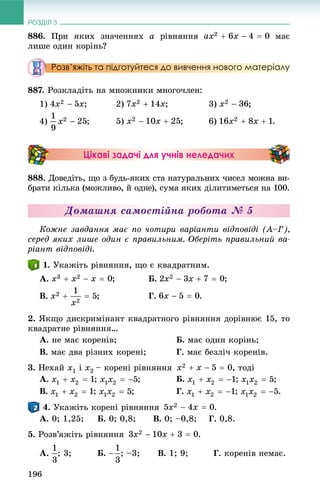РОЗДІЛ 3
196
886. Ïðè ÿêèõ çíà÷åííÿõ à ðіâíÿííÿ ìàє
ëèøå îäèí êîðіíü?
Розв’яжіть та підготуйтеся до вивчення нового матеріалу
887. Ðîçêëàäіòü íà ìíîæíèêè ìíîãî÷ëåí:
1) ; 2) ; 3) ;
4) ; 5) ; 6) .
Цікаві задачі для учнів неледачих
888. Äîâåäіòü, ùî ç áóäü-ÿêèõ ñòà íàòóðàëüíèõ ÷èñåë ìîæíà âè-
áðàòè êіëüêà (ìîæëèâî, é îäíå), ñóìà ÿêèõ äіëèòèìåòüñÿ íà 100.
Äîìàøíÿ ñàìîñòіéíà ðîáîòà № 5
Êîæíå çàâäàííÿ ìàє ïî ÷îòèðè âàðіàíòè âіäïîâіäі (À–Ã),
ñåðåä ÿêèõ ëèøå îäèí є ïðàâèëüíèì. Îáåðіòü ïðàâèëüíèé âà-
ðіàíò âіäïîâіäі.
. Óêàæіòü ðіâíÿííÿ, ùî є êâàäðàòíèì.
À. ; Á. ;
Â. ; Ã. .
2. ßêùî äèñêðèìіíàíò êâàäðàòíîãî ðіâíÿííÿ äîðіâíþє 15, òî
êâàäðàòíå ðіâíÿííÿ…
À. íå ìàє êîðåíіâ; Á. ìàє îäèí êîðіíü;
Â. ìàє äâà ðіçíèõ êîðåíі; Ã. ìàє áåçëі÷ êîðåíіâ.
3. Íåõàé x1 і x2 – êîðåíі ðіâíÿííÿ , òîäі
À. ; ; Á. ; ;
Â. ; ; Ã. ; .
. Óêàæіòü êîðåíі ðіâíÿííÿ .
À. 0; 1,25; Á. 0; 0,8; Â. 0; –0,8; Ã. 0,8.
5. Ðîçâ’ÿæіòü ðіâíÿííÿ .
À. ; 3; Á. ; –3; Â. 1; 9; Ã. êîðåíіâ íåìàє.
 