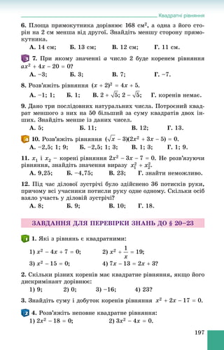 Квадратні рівняння
197
6. Ïëîùà ïðÿìîêóòíèêà äîðіâíþє 168 ñì2, à îäíà ç éîãî ñòî-
ðіí íà 2 ñì ìåíøà âіä äðóãîї. Çíàéäіòü ìåíøó ñòîðîíó ïðÿìî-
êóòíèêà.
À. 14 ñì; Á. 13 ñì; Â. 12 ñì; Ã. 11 ñì.
7. Ïðè ÿêîìó çíà÷åííі a ÷èñëî 2 áóäå êîðåíåì ðіâíÿííÿ
?
À. –3; Á. 3; Â. 7; Ã. –7.
8. Ðîçâ’ÿæіòü ðіâíÿííÿ .
À. –1; 1; Á. 1; Â. ; ; Ã. êîðåíіâ íåìàє.
9. Äàíî òðè ïîñëіäîâíèõ íàòóðàëüíèõ ÷èñëà. Ïîòðîєíèé êâàä-
ðàò ìåíøîãî ç íèõ íà 50 áіëüøèé çà ñóìó êâàäðàòіâ äâîõ іí-
øèõ. Çíàéäіòü ìåíøå іç äàíèõ ÷èñåë.
À. 5; Á. 11; Â. 12; Ã. 13.
10. Ðîçâ’ÿæіòü ðіâíÿííÿ .
À. –2,5; 1; 9; Á. –2,5; 1; 3; Â. 1; 3; Ã. 1; 9.
11. x1 і x2 – êîðåíі ðіâíÿííÿ . Íå ðîçâ’ÿçóþ÷è
ðіâíÿííÿ, çíàéäіòü çíà÷åííÿ âèðàçó .
À. 9,25; Á. –4,75; Â. 23; Ã. çíàéòè íåìîæëèâî.
12. Ïіä ÷àñ äіëîâîї çóñòðі÷і áóëî çäіéñíåíî 36 ïîòèñêіâ ðóêè,
ïðè÷îìó âñі ó÷àñíèêè ïîòèñëè ðóêó îäíå îäíîìó. Ñêіëüêè îñіá
âçÿëî ó÷àñòü ó äіëîâіé çóñòðі÷і?
À. 8; Á. 9; Â. 10; Ã. 18.
ÇÀÂÄÀÍÍß ÄËß ÏÅÐÅÂІÐÊÈ ÇÍÀÍÜ ÄÎ § 20–23
1. ßêі ç ðіâíÿíü є êâàäðàòíèìè:
1) ; 2) ;
3) ; 4) ?
2. Ñêіëüêè ðіçíèõ êîðåíіâ ìàє êâàäðàòíå ðіâíÿííÿ, ÿêùî éîãî
äèñêðèìіíàíò äîðіâíþє:
1) 9; 2) 0; 3) –16; 4) 23?
3. Çíàéäіòü ñóìó і äîáóòîê êîðåíіâ ðіâíÿííÿ .
4. Ðîçâ’ÿæіòü íåïîâíå êâàäðàòíå ðіâíÿííÿ:
1) ; 2) .
 