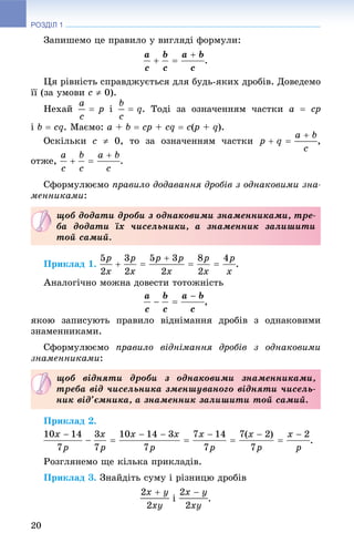РОЗДІЛ 1
20
Çàïèøåìî öå ïðàâèëî ó âèãëÿäі ôîðìóëè:
.
Öÿ ðіâíіñòü ñïðàâäæóєòüñÿ äëÿ áóäü-ÿêèõ äðîáіâ. Äîâåäåìî
її (çà óìîâè c  0).
Íåõàé і . Òîäі çà îçíà÷åííÿì ÷àñòêè a  cp
і b  cq. Ìàєìî: a + b  cp + cq  c(p(( + q).
Îñêіëüêè c  0, òî çà îçíà÷åííÿì ÷àñòêè ,
îòæå, .
Ñôîðìóëþєìî ïðàâèëî äîäàâàííÿ äðîáіâ ç îäíàêîâèìè çíà-
ìåííèêàìè:
Ïðèêëàä 1. .
Àíàëîãі÷íî ìîæíà äîâåñòè òîòîæíіñòü
,
ÿêîþ çàïèñóþòü ïðàâèëî âіäíіìàííÿ äðîáіâ ç îäíàêîâèìè
çíàìåííèêàìè.
Ñôîðìóëþєìî ïðàâèëî âіäíіìàííÿ äðîáіâ ç îäíàêîâèìè
çíàìåííèêàìè:
Ïðèêëàä 2.
.
Ðîçãëÿíåìî ùå êіëüêà ïðèêëàäіâ.
Ïðèêëàä 3. Çíàéäіòü ñóìó і ðіçíèöþ äðîáіâ
і .
ùîá äîäàòè äðîáè ç îäíàêîâèìè çíàìåííèêàìè, òðå-
áà äîäàòè їõ ÷èñåëüíèêè, à çíàìåííèê çàëèøèòè
òîé ñàìèé.
ùîá âіäíÿòè äðîáè ç îäíàêîâèìè çíàìåííèêàìè,
òðåáà âіä ÷èñåëüíèêà çìåíøóâàíîãî âіäíÿòè ÷èñåëü-
íèê âіä’єìíèêà, à çíàìåííèê çàëèøèòè òîé ñàìèé.
 