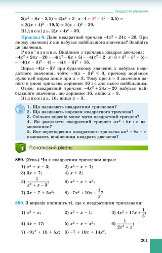 Квадратні рівняння
201
.
Â і ä ï î â і ä ü. .
Ïðèêëàä 6. Äàíî êâàäðàòíèé òðè÷ëåí . Ïðè
ÿêîìó çíà÷åííі x âіí íàáóâàє íàéáіëüøîãî çíà÷åííÿ? Çíàéäіòü
öå çíà÷åííÿ.
Ð î ç â ’ ÿ ç à í í ÿ. Âèäіëèìî ç òðè÷ëåíà êâàäðàò äâî÷ëåíà:
–4x2 + 24x – 20  –4(x2 – 6x + 5)  –4(x2 – 2 ∙ x ∙ 3 + 32 – 32 + 5) 
 –4((x – 3)2 – 4)  –4(x – 3)2 + 16.
Âèðàç ïðè áóäü-ÿêîìó çíà÷åííі x íàáóâàє íåäî-
äàòíîãî çíà÷åííÿ, òîáòî –4(x – 3)2 J 0, ïðè÷îìó äîðіâíþє
íóëþ öåé âèðàç ëèøå ïðè x  3. Òîìó ïðè x  3 çíà÷åííÿ äà-
íîãî â óìîâі òðè÷ëåíà äîðіâíþє 16 і є äëÿ íüîãî íàéáіëüøèì.
Îòæå, êâàäðàòíèé òðè÷ëåí íàáóâàє íàé-
áіëüøîãî çíà÷åííÿ, ùî äîðіâíþє 16, ÿêùî x  3.
Â і ä ï î â і ä ü. 16, ÿêùî x  3.
Початковий рівень
889. (Óñíî.) ×è є êâàäðàòíèì òðè÷ëåíîì âèðàç:
1) x2 + x – 3; 2) x3 – x + 7;
3) 3x + 7; 4) x + 2;
5) ; 6) x2 – x + x3;
7) 3x – 7 + 5x2; 8) ?
890. Ç âèðàçіâ âèïèøіòü òі, ùî є êâàäðàòíèìè òðè÷ëåíàìè:
1) x3 – x; 2) x2 – x – 1; 3) ;
4) 4x + 17; 5) x2 – x + x7; 6) ;
7) –9x2 + 18 + 5x; 8) –7 + 10x + 14x2.
1. Ùî íàçèâàþòü êâàäðàòíèì òðè÷ëåíîì?
2. Ùî íàçèâàþòü êîðåíåì êâàäðàòíîãî òðè÷ëåíà?
3. Ñêіëüêè êîðåíіâ ìîæå ìàòè êâàäðàòíèé òðè÷ëåí?
4. ßê ðîçêëàñòè êâàäðàòíèé òðè÷ëåí íà
ìíîæíèêè?
5. ßêå ïåðåòâîðåííÿ êâàäðàòíîãî òðè÷ëåíà
íàçèâàþòü âèäіëåííÿì êâàäðàòà äâî÷ëåíà?
 