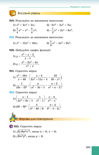 Квадратні рівняння
205
Високий рівень
918. Ðîçêëàäіòü íà ìíîæíèêè ìíîãî÷ëåí:
1) x3 + 3x2 + 2x; 2) –2x3 – 5x2 + 3x;
3) ; 4) .
919. Ðîçêëàäіòü íà ìíîæíèêè ìíîãî÷ëåí:
1) x3 – 12x2 + 32x; 2) .
920. Ïîáóäóéòå ãðàôіê ôóíêöії:
1) ;
2) .
921. Ñïðîñòіòü âèðàç:
1) ;
2) .
922. Ñïðîñòіòü âèðàç:
1) ;
2) .
Вправи для повторення
923. Ñïðîñòіòü âèðàç:
1) , ÿêùî a > 0, x < 0;
2) , ÿêùî p > 0.
 