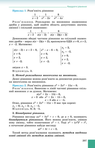 Квадратні рівняння
207
Ïðèêëàä 1. Ðîçâ’ÿæіòü ðіâíÿííÿ
.
Ð î ç â ’ ÿ ç à í í ÿ. Ðîçêëàäåìî íà ìíîæíèêè çíàìåííèêè
äðîáіâ ó ðіâíÿííі, ùîá çíàéòè îáëàñòü äîïóñòèìèõ çíà÷åíü
çìіííîї і ñïіëüíèé çíàìåííèê:
.
Äîìíîæèìî îáèäâі ÷àñòèíè ðіâíÿííÿ íà ñïіëüíèé çíàìåí-
íèê äðîáіâ – âèðàç x(x – 2)(x + 2), âðàõîâóþ÷è ÎÄÇ: x  0, x  2,
x  –2. Ìàòèìåìî:
çâіäêè x  3.
Â і ä ï î â і ä ü. 3.
2. Ìåòîä ðîçêëàäàííÿ ìíîãî÷ëåíà íà ìíîæíèêè.
Äåÿêі ðіâíÿííÿ ìîæíà ðîçâ’ÿçàòè çà äîïîìîãîþ ðîçêëàäàí-
íÿ ìíîãî÷ëåíà íà ìíîæíèêè.
Ïðèêëàä 2. Ðîçâ’ÿæіòü ðіâíÿííÿ x3 + 2x2 – 15x  0.
Ð î ç â ’ ÿ ç à í í ÿ. Âèíåñåìî â ëіâіé ÷àñòèíі ðіâíÿííÿ ñïіëü-
íèé ìíîæíèê x çà äóæêè. Ìàòèìåìî:
x(x2 + 2x – 15)  0,
x  0 àáî x2 + 2x – 15  0,
x  3 àáî x  –5.
Îòæå, ðіâíÿííÿ x3 + 2x2 – 15x  0 ìàє òðè êîðåíі:
x1  0; x2  3; x3  –5.
Â і ä ï î â і ä ü. 0; 3; –5.
3. Áіêâàäðàòíі ðіâíÿííÿ.
Ðіâíÿííÿ âèãëÿäó ax4 + bx2 + c  0, äå a  0, íàçèâàþòü
áіêâàäðàòíèì ðіâíÿííÿì. Éîãî ìîæíà ðîçâ’ÿçàòè, óâіâøè
íîâó çìіííó, òîáòî ïîçíà÷èâøè x2  t. Òîäі x4  (x2)2  t2,
à ïî÷àòêîâå ðіâíÿííÿ íàáóäå âèãëÿäó
at2 + bt + c  0.
Òàêèé ìåòîä ðîçâ’ÿçóâàííÿ íàçèâàþòü ìåòîäîì ââåäåííÿ
íîâîї çìіííîї àáî ìåòîäîì çàìіíè çìіííîї.
 