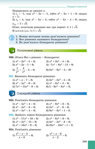 Квадратні рівняння
209
Ïîâåðíåìîñÿ äî çìіííîї x.
1) t1  –1, òîäі x2 – 2x  –1, òîáòî x2 – 2x + 1  0, çâіäêè
x  1;
2) t2  4, òîäі x2 – 2x  4, òîáòî x2 – 2x – 4  0, çâіäêè
.
Îòæå, ïî÷àòêîâå ðіâíÿííÿ ìàє òðè êîðåíі: 1; .
Â і ä ï î â і ä ü. 1; .
Початковий рівень
930. (Óñíî.) ßêі ç ðіâíÿíü – áіêâàäðàòíі:
1) ; 2) ;
3) ; 4) ;
5) ; 6) ?
931. Âèïèøіòü áіêâàäðàòíі ðіâíÿííÿ:
1) ; 2) ;
3) ; 4) ;
5) ; 6) .
Середній рівень
932. Ðîçâ’ÿæіòü áіêâàäðàòíå ðіâíÿííÿ:
1) ; 2) ;
3) ; 4) ;
5) ; 6) .
933. Çíàéäіòü êîðåíі áіêâàäðàòíîãî ðіâíÿííÿ:
1) ; 2) ;
3) ; 4) ;
5) ; 6) .
934. Ðîçâ’ÿæіòü ðіâíÿííÿ:
1) ; 2) .
1. ßêèìè ìåòîäàìè ìîæíà ðîçâ’ÿçóâàòè ðіâíÿííÿ?
2. ßêå ðіâíÿííÿ íàçèâàþòü áіêâàäðàòíèì?
3. ßê ðîçâ’ÿçóþòü áіêâàäðàòíå ðіâíÿííÿ?
 