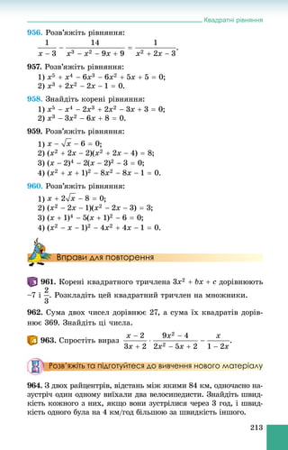 Квадратні рівняння
213
956. Ðîçâ’ÿæіòü ðіâíÿííÿ:
.
957. Ðîçâ’ÿæіòü ðіâíÿííÿ:
1) ;
2) .
958. Çíàéäіòü êîðåíі ðіâíÿííÿ:
1) ;
2) .
959. Ðîçâ’ÿæіòü ðіâíÿííÿ:
1) ;
2) ;
3) ;
4) .
960. Ðîçâ’ÿæіòü ðіâíÿííÿ:
1) ;
2) ;
3) ;
4) .
Вправи для повторення
961. Êîðåíі êâàäðàòíîãî òðè÷ëåíà äîðіâíþþòü
–7 і . Ðîçêëàäіòü öåé êâàäðàòíèé òðè÷ëåí íà ìíîæíèêè.
962. Ñóìà äâîõ ÷èñåë äîðіâíþє 27, à ñóìà їõ êâàäðàòіâ äîðіâ-
íþє 369. Çíàéäіòü öі ÷èñëà.
963. Ñïðîñòіòü âèðàç .
Розв’яжіть та підготуйтеся до вивчення нового матеріалу
964. Ç äâîõ ðàéöåíòðіâ, âіäñòàíü ìіæ ÿêèìè 84 êì, îäíî÷àñíî íà-
çóñòðі÷ îäèí îäíîìó âèїõàëè äâà âåëîñèïåäèñòè. Çíàéäіòü øâèä-
êіñòü êîæíîãî ç íèõ, ÿêùî âîíè çóñòðіëèñÿ ÷åðåç 3 ãîä, і øâèä-
êіñòü îäíîãî áóëà íà 4 êì/ãîä áіëüøîþ çà øâèäêіñòü іíøîãî.
 