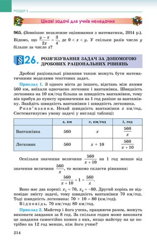 РОЗДІЛ 3
214
Цікаві задачі для учнів неледачих
965. (Çîâíіøíє íåçàëåæíå îöіíþâàííÿ ç ìàòåìàòèêè, 2014 ð.).
Âіäîìî, ùî , äå . Ó ñêіëüêè ðàçіâ ÷èñëî y
áіëüøå çà ÷èñëî x?
Äðîáîâі ðàöіîíàëüíі ðіâíÿííÿ òàêîæ ìîæóòü áóòè ìàòåìà-
òè÷íèìè ìîäåëÿìè òåêñòîâèõ çàäà÷.
Ïðèêëàä 1. Ç îäíîãî ìіñòà äî іíøîãî, âіäñòàíü ìіæ ÿêèìè
560 êì, âèїõàëè îäíî÷àñíî ëåãêîâèê і âàíòàæіâêà. Øâèäêіñòü
ëåãêîâèêà íà 10 êì/ãîä áіëüøà çà øâèäêіñòü âàíòàæіâêè, òîìó
âіí ïðèáóâ äî ïóíêòó ïðèçíà÷åííÿ íà 1 ãîä ðàíіøå çà âàíòàæіâ-
êó. Çíàéäіòü øâèäêіñòü âàíòàæіâêè і øâèäêіñòü ëåãêîâèêà.
Ð î ç â ’ ÿ ç à í í ÿ. Íåõàé øâèäêіñòü âàíòàæіâêè x êì/ãîä.
Ñèñòåìàòèçóєìî óìîâó çàäà÷і ó âèãëÿäі òàáëèöі:
s, êì v, êì/ãîä t, ãîä
Âàíòàæіâêà 560 x
Ëåãêîâèê 560 x + 10
Îñêіëüêè çíà÷åííÿ âåëè÷èíè íà 1 ãîä ìåíøå âіä
çíà÷åííÿ âåëè÷èíè , òî ìîæåìî ñêëàñòè ðіâíÿííÿ:
Âîíî ìàє äâà êîðåíі: x1  70, x2  –80. Äðóãèé êîðіíü íå âіä-
ïîâіäàє çìіñòó çàäà÷і, òîìó øâèäêіñòü âàíòàæіâêè 70 êì/ãîä.
Òîäі øâèäêіñòü ëåãêîâèêà: 70 + 10  80 (êì/ãîä).
Â і ä ï î â і ä ü. 70 êì/ãîä; 80 êì/ãîä.
Ïðèêëàä 2. Ìàéñòåð і éîãî ó÷åíü, ïðàöþþ÷è ðàçîì, ìîæóòü
âèêîíàòè çàâäàííÿ çà 8 ãîä. Çà ñêіëüêè ãîäèí ìîæå âèêîíàòè
öå çàâäàííÿ ñàìîñòіéíî êîæåí ç íèõ, ÿêùî ìàéñòðó íà öå ïî-
òðіáíî íà 12 ãîä ìåíøå, íіæ éîãî ó÷íþ?
ÐÎÇÂ’ßÇÓÂÀÍÍß ÇÀÄÀ× ÇÀ ÄÎÏÎÌÎÃÎÞ
ÄÐÎÁÎÂÈÕ ÐÀÖІÎÍÀËÜÍÈÕ ÐІÂÍßÍÜ26.
 