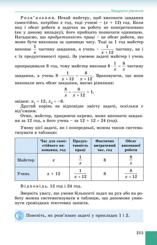 Квадратні рівняння
215
Ð î ç â ’ ÿ ç à í í ÿ. Íåõàé ìàéñòðó, ùîá âèêîíàòè çàâäàííÿ
ñàìîñòіéíî, ïîòðіáíî x ãîä, òîäі ó÷íåâі – (x + 12) ãîä. Êîëè
âèä і îáñÿã ðîáîòè â çàäà÷àõ íà ðîáîòó íå êîíêðåòèçîâàíî
(ÿê ó äàíîìó âèïàäêó), éîãî ïðèéíÿòî ïîçíà÷àòè îäèíèöåþ.
Íàãàäàєìî, ùî ïðîäóêòèâíіñòü ïðàöі – öå îáñÿã ðîáîòè, ùî
ìîæå áóòè âèêîíàíà çà îäèíèöþ ÷àñó. Òîäі çà 1 ãîä ìàéñòåð
âèêîíàє ÷àñòèíó çàâäàííÿ, à ó÷åíü – ÷àñòèíó, öå і
є їõ ïðîäóêòèâíîñòі ïðàöі. Çà óìîâîþ çàäà÷і ìàéñòåð і ó÷åíü
ïðîïðàöþâàëè 8 ãîä, òîìó ìàéñòåð âèêîíàâ ÷àñòèíó
çàâäàííÿ, à ó÷åíü Âðàõîâóþ÷è, ùî âîíè
âèêîíàëè âåñü îáñÿã çàâäàííÿ, ìàєìî ðіâíÿííÿ:
,
çâіäêè: x1  12, x2  –8.
Äðóãèé êîðіíü íå âіäïîâіäàє çìіñòó çàäà÷і, îñêіëüêè є
âіä’єìíèì.
Îòæå, ìàéñòåð, ïðàöþþ÷è îêðåìî, ìîæå âèêîíàòè çàâäàí-
íÿ çà 12 ãîä, à éîãî ó÷åíü – çà 12 + 12  24 (ãîä).
Óìîâó öієї çàäà÷і, ÿê і ïîïåðåäíüîї, ìîæíà òàêîæ ñèñòåìà-
òèçóâàòè â òàáëèöþ:
×àñ äëÿ ñàìî-
ñòіéíîãî âè-
êîíàííÿ, ãîä
Ïðîäóê-
òèâíіñòü
ïðàöі
Ôàêòè÷íî
âèòðà÷åíèé
÷àñ, ãîä
Îáñÿã
âèêîíàíîї
ðîáîòè
Ìàéñòåð õ 8
Ó÷åíü õ + 12 8
Â і ä ï î â і ä ü. 12 ãîä і 24 ãîä.
Çâåðíіòü óâàãó, ùî óìîâè áіëüøîñòі çàäà÷ íà ðóõ àáî íà ðî-
áîòó ìîæíà ñèñòåìàòèçóâàòè â òàáëèöþ, ùî äîïîìîæå óíèê-
íóòè ãðîìіçäêèõ òåêñòîâèõ çàïèñіâ.
Ïîÿñíіòü, ÿê ðîçâ’ÿçàíî çàäà÷і ó ïðèêëàäàõ 1 і 2.
 