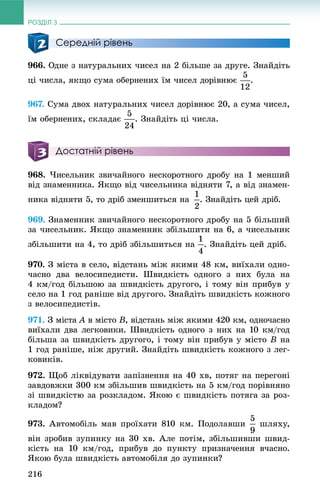 РОЗДІЛ 3
216
Середній рівень
966. Îäíå ç íàòóðàëüíèõ ÷èñåë íà 2 áіëüøå çà äðóãå. Çíàéäіòü
öі ÷èñëà, ÿêùî ñóìà îáåðíåíèõ їì ÷èñåë äîðіâíþє .
967. Ñóìà äâîõ íàòóðàëüíèõ ÷èñåë äîðіâíþє 20, à ñóìà ÷èñåë,
їì îáåðíåíèõ, ñêëàäàє . Çíàéäіòü öі ÷èñëà.
Достатній рівень
968. ×èñåëüíèê çâè÷àéíîãî íåñêîðîòíîãî äðîáó íà 1 ìåíøèé
âіä çíàìåííèêà. ßêùî âіä ÷èñåëüíèêà âіäíÿòè 7, à âіä çíàìåí-
íèêà âіäíÿòè 5, òî äðіá çìåíøèòüñÿ íà . Çíàéäіòü öåé äðіá.
969. Çíàìåííèê çâè÷àéíîãî íåñêîðîòíîãî äðîáó íà 5 áіëüøèé
çà ÷èñåëüíèê. ßêùî çíàìåííèê çáіëüøèòè íà 6, à ÷èñåëüíèê
çáіëüøèòè íà 4, òî äðіá çáіëüøèòüñÿ íà . Çíàéäіòü öåé äðіá.
970. Ç ìіñòà â ñåëî, âіäñòàíü ìіæ ÿêèìè 48 êì, âèїõàëè îäíî-
÷àñíî äâà âåëîñèïåäèñòè. Øâèäêіñòü îäíîãî ç íèõ áóëà íà
4 êì/ãîä áіëüøîþ çà øâèäêіñòü äðóãîãî, і òîìó âіí ïðèáóâ ó
ñåëî íà 1 ãîä ðàíіøå âіä äðóãîãî. Çíàéäіòü øâèäêіñòü êîæíîãî
ç âåëîñèïåäèñòіâ.
971. Ç ìіñòà A â ìіñòîA B, âіäñòàíü ìіæ ÿêèìè 420 êì, îäíî÷àñíî
âèїõàëè äâà ëåãêîâèêè. Øâèäêіñòü îäíîãî ç íèõ íà 10 êì/ãîä
áіëüøà çà øâèäêіñòü äðóãîãî, і òîìó âіí ïðèáóâ ó ìіñòî B íà
1 ãîä ðàíіøå, íіæ äðóãèé. Çíàéäіòü øâèäêіñòü êîæíîãî ç ëåã-
êîâèêіâ.
972. Ùîá ëіêâіäóâàòè çàïіçíåííÿ íà 40 õâ, ïîòÿã íà ïåðåãîíі
çàâäîâæêè 300 êì çáіëüøèâ øâèäêіñòü íà 5 êì/ãîä ïîðіâíÿíî
çі øâèäêіñòþ çà ðîçêëàäîì. ßêîþ є øâèäêіñòü ïîòÿãà çà ðîç-
êëàäîì?
973. Àâòîìîáіëü ìàâ ïðîїõàòè 810 êì. Ïîäîëàâøè øëÿõó,
âіí çðîáèâ çóïèíêó íà 30 õâ. Àëå ïîòіì, çáіëüøèâøè øâèä-
êіñòü íà 10 êì/ãîä, ïðèáóâ äî ïóíêòó ïðèçíà÷åííÿ â÷àñíî.
ßêîþ áóëà øâèäêіñòü àâòîìîáіëÿ äî çóïèíêè?
 