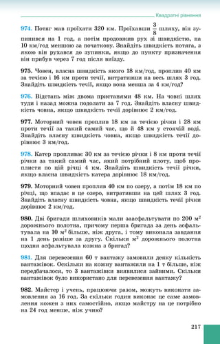 Квадратні рівняння
217
974. Ïîòÿã ìàâ ïðîїõàòè 320 êì. Ïðîїõàâøè øëÿõó, âіí çó-
ïèíèâñÿ íà 1 ãîä, à ïîòіì ïðîäîâæèâ ðóõ çі øâèäêіñòþ, íà
10 êì/ãîä ìåíøîþ çà ïî÷àòêîâó. Çíàéäіòü øâèäêіñòü ïîòÿãà, ç
ÿêîþ âіí ðóõàâñÿ äî çóïèíêè, ÿêùî äî ïóíêòó ïðèçíà÷åííÿ
âіí ïðèáóâ ÷åðåç 7 ãîä ïіñëÿ âèїçäó.
975. ×îâåí, âëàñíà øâèäêіñòü ÿêîãî 18 êì/ãîä, ïðîïëèâ 40 êì
çà òå÷ієþ і 16 êì ïðîòè òå÷ії, âèòðàòèâøè íà âåñü øëÿõ 3 ãîä.
Çíàéäіòü øâèäêіñòü òå÷ії, ÿêùî âîíà ìåíøà çà 4 êì/ãîä?
976. Âіäñòàíü ìіæ äâîìà ïðèñòàíÿìè 48 êì. Íà ÷îâíі øëÿõ
òóäè і íàçàä ìîæíà ïîäîëàòè çà 7 ãîä. Çíàéäіòü âëàñíó øâèä-
êіñòü ÷îâíà, ÿêùî øâèäêіñòü òå÷ії äîðіâíþє 2 êì/ãîä.
977. Ìîòîðíèé ÷îâåí ïðîïëèâ 18 êì çà òå÷ієþ ðі÷êè і 28 êì
ïðîòè òå÷ії çà òàêèé ñàìèé ÷àñ, ùî é 48 êì ó ñòîÿ÷іé âîäі.
Çíàéäіòü âëàñíó øâèäêіñòü ÷îâíà, ÿêùî øâèäêіñòü òå÷ії äî-
ðіâíþє 3 êì/ãîä.
978. Êàòåð ïðîïëèâàє 30 êì çà òå÷ієþ ðі÷êè і 8 êì ïðîòè òå÷ії
ðі÷êè çà òàêèé ñàìèé ÷àñ, ÿêèé ïîòðіáíèé ïëîòó, ùîá ïðî-
ïëèñòè ïî öіé ðі÷öі 4 êì. Çíàéäіòü øâèäêіñòü òå÷ії ðі÷êè,
ÿêùî âëàñíà øâèäêіñòü êàòåðà äîðіâíþє 18 êì/ãîä.
979. Ìîòîðíèé ÷îâåí ïðîïëèâ 40 êì ïî îçåðó, à ïîòіì 18 êì ïî
ðі÷öі, ùî âïàäàє â öå îçåðî, âèòðàòèâøè íà öåé øëÿõ 3 ãîä.
Çíàéäіòü âëàñíó øâèäêіñòü ÷îâíà, ÿêùî øâèäêіñòü òå÷ії ðі÷êè
äîðіâíþє 2 êì/ãîä.
980. Äâі áðèãàäè øëÿõîâèêіâ ìàëè çààñôàëüòóâàòè ïî 200 ì2
äîðîæíüîãî ïîëîòíà, ïðè÷îìó ïåðøà áðèãàäà çà äåíü àñôàëü-
òóâàëà íà 10 ì2 áіëüøå, íіæ äðóãà, і òîìó âèêîíàëà çàâäàííÿ
íà 1 äåíü ðàíіøå çà äðóãó. Ñêіëüêè ì2 äîðîæíüîãî ïîëîòíà
ùîäíÿ àñôàëüòóâàëà êîæíà ç áðèãàä?
981. Äëÿ ïåðåâåçåííÿ 60 ò âàíòàæó çàìîâèëè äåÿêó êіëüêіñòü
âàíòàæіâîê. Îñêіëüêè íà êîæíó âàíòàæèëè íà 1 ò áіëüøå, íіæ
ïåðåäáà÷àëîñÿ, òî 3 âàíòàæіâêè âèÿâèëèñÿ çàéâèìè. Ñêіëüêè
âàíòàæіâîê áóëî âèêîðèñòàíî äëÿ ïåðåâåçåííÿ âàíòàæó?
982. Ìàéñòåð і ó÷åíü, ïðàöþþ÷è ðàçîì, ìîæóòü âèêîíàòè çà-
ìîâëåííÿ çà 16 ãîä. Çà ñêіëüêè ãîäèí âèêîíàє öå ñàìå çàìîâ-
ëåííÿ êîæåí ç íèõ ñàìîñòіéíî, ÿêùî ìàéñòðó íà öå ïîòðіáíî
íà 24 ãîä ìåíøå, íіæ ó÷íþ?
 