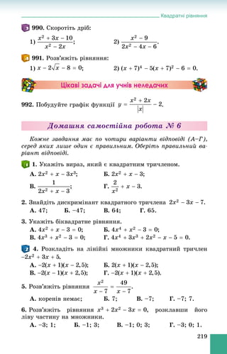 Квадратні рівняння
219
990. Ñêîðîòіòü äðіá:
1) .
991. Ðîçâ’ÿæіòü ðіâíÿííÿ:
1) ; 2) .
Цікаві задачі для учнів неледачих
992. Ïîáóäóéòå ãðàôіê ôóíêöії .
Äîìàøíÿ ñàìîñòіéíà ðîáîòà № 6
Êîæíå çàâäàííÿ ìàє ïî ÷îòèðè âàðіàíòè âіäïîâіäі (À–Ã),
ñåðåä ÿêèõ ëèøå îäèí є ïðàâèëüíèì. Îáåðіòü ïðàâèëüíèé âà-
ðіàíò âіäïîâіäі.
1. Óêàæіòü âèðàç, ÿêèé є êâàäðàòíèì òðè÷ëåíîì.
À. ; Á. ;
Â. ; Ã. .
2. Çíàéäіòü äèñêðèìіíàíò êâàäðàòíîãî òðè÷ëåíà .
À. 47; Á. –47; Â. 64; Ã. 65.
3. Óêàæіòü áіêâàäðàòíå ðіâíÿííÿ.
À. ; Á. ;
Â. ; Ã.
4. Ðîçêëàäіòü íà ëіíіéíі ìíîæíèêè êâàäðàòíèé òðè÷ëåí
.
À. ; Á. ;
Â. ; Ã. .
5. Ðîçâ’ÿæіòü ðіâíÿííÿ .
À. êîðåíіâ íåìàє; Á. 7; Â. –7; Ã. –7; 7.
6. Ðîçâ’ÿæіòü ðіâíÿííÿ , ðîçêëàâøè éîãî
ëіâó ÷àñòèíó íà ìíîæíèêè.
À. –3; 1; Á. –1; 3; Â. –1; 0; 3; Ã. –3; 0; 1.
 