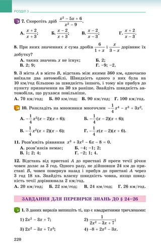 РОЗДІЛ 3
220
. Ñêîðîòіòü äðіá .
À. ; Á. ; Â. ; Ã. .
8. Ïðè ÿêèõ çíà÷åííÿõ x ñóìà äðîáіâ і äîðіâíþє їõ
äîáóòêó?
À. òàêèõ çíà÷åíü x íå іñíóє; Á. 2;
Â. 2; 9; Ã. –9; –2.
9. Ç ìіñòà A â ìіñòî B, âіäñòàíü ìіæ ÿêèìè 360 êì, îäíî÷àñíî
âèїõàëè äâà àâòîìîáіëі. Øâèäêіñòü îäíîãî ç íèõ áóëà íà
10 êì/ãîä áіëüøîþ çà øâèäêіñòü іíøîãî, і òîìó âіí ïðèáóâ äî
ïóíêòó ïðèçíà÷åííÿ íà 30 õâ ðàíіøå. Çíàéäіòü øâèäêіñòü àâ-
òîìîáіëÿ, ùî ðóõàâñÿ ïîâіëüíіøå.
À. 70 êì/ãîä; Á. 80 êì/ãîä; Â. 90 êì/ãîä; Ã. 100 êì/ãîä.
. Ðîçêëàäіòü íà ìíîæíèêè ìíîãî÷ëåí .
À. Á. ;
Â. Ã. .
11. Ðîçâ’ÿæіòü ðіâíÿííÿ .
À. ðîçâ’ÿçêіâ íåìàє; Á. –4; –1; 2;
Â. 1; 2; 4; Ã. –2; 1; 4.
12. Âіäñòàíü âіä ïðèñòàíі A äî ïðèñòàíі B ïðîòè òå÷ії ðі÷êè
÷îâåí äîëàє çà 3 ãîä. Îäíîãî ðàçó, íå äіéøîâøè 24 êì äî ïðè-
ñòàíі B, ÷îâåí ïîâåðíóâ íàçàä і ïðèáóâ äî ïðèñòàíі A ÷åðåç
3 ãîä 18 õâ. Çíàéäіòü âëàñíó øâèäêіñòü ÷îâíà, ÿêùî øâèä-
êіñòü òå÷ії äîðіâíþâàëà 2 êì/ãîä.
À. 20 êì/ãîä; Á. 22 êì/ãîä; Â. 24 êì/ãîä; Ã. 26 êì/ãîä.
ÇÀÂÄÀÍÍß ÄËß ÏÅÐÅÂІÐÊÈ ÇÍÀÍÜ ÄÎ § 24–26
. Ç äàíèõ âèðàçіâ âèïèøіòü òі, ùî є êâàäðàòíèìè òðè÷ëåíàìè:
1) ; 2) ;
3) ; 4) .
 