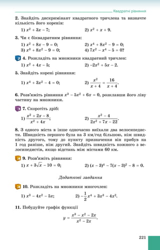 Квадратні рівняння
221
2. Çíàéäіòü äèñêðèìіíàíò êâàäðàòíîãî òðè÷ëåíà òà âèçíà÷òå
êіëüêіñòü éîãî êîðåíіâ:
1) ; 2) .
3. ×è є áіêâàäðàòíèì ðіâíÿííÿ:
1) ; 2) ;
3) ; 4) ?
4. Ðîçêëàäіòü íà ìíîæíèêè êâàäðàòíèé òðè÷ëåí:
1) ; 2) .
5. Çíàéäіòü êîðåíі ðіâíÿííÿ:
1) ; 2) .
6. Ðîçâ’ÿæіòü ðіâíÿííÿ , ðîçêëàâøè éîãî ëіâó
÷àñòèíó íà ìíîæíèêè.
7. Ñêîðîòіòü äðіá:
1) ; 2)
8. Ç îäíîãî ìіñòà â іíøå îäíî÷àñíî âèїõàëè äâà âåëîñèïåäèñ-
òè. Øâèäêіñòü ïåðøîãî áóëà íà 3 êì/ãîä áіëüøîþ, íіæ øâèä-
êіñòü äðóãîãî, òîìó äî ïóíêòó ïðèçíà÷åííÿ âіí ïðèáóâ íà
1 ãîä ðàíіøå, íіæ äðóãèé. Çíàéäіòü øâèäêіñòü êîæíîãî ç âå-
ëîñèïåäèñòіâ, ÿêùî âіäñòàíü ìіæ ìіñòàìè 60 êì.
9. Ðîçâ’ÿæіòü ðіâíÿííÿ:
1) ; 2) .
Äîäàòêîâі çàâäàííÿ
10. Ðîçêëàäіòü íà ìíîæíèêè ìíîãî÷ëåí:
1) ; 2) .
11. Ïîáóäóéòå ãðàôіê ôóíêöії
.
 