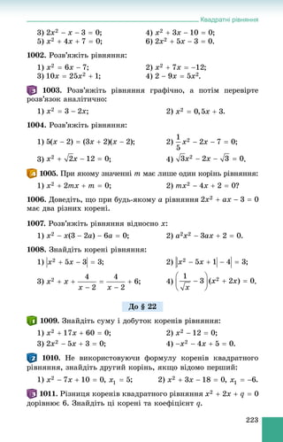 Квадратні рівняння
223
3) ; 4) ;
5) ; 6) .
1002. Ðîçâ’ÿæіòü ðіâíÿííÿ:
1) ; 2) ;
3) ; 4) .
1003. Ðîçâ’ÿæіòü ðіâíÿííÿ ãðàôі÷íî, à ïîòіì ïåðåâіðòå
ðîçâ’ÿçîê àíàëіòè÷íî:
1) ; 2) .
1004. Ðîçâ’ÿæіòü ðіâíÿííÿ:
1) ; 2) ;
3) ; 4) .
. Ïðè ÿêîìó çíà÷åííі m ìàє ëèøå îäèí êîðіíü ðіâíÿííÿ:
1) ; 2) ?
1006. Äîâåäіòü, ùî ïðè áóäü-ÿêîìó a ðіâíÿííÿ
ìàє äâà ðіçíèõ êîðåíі.
1007. Ðîçâ’ÿæіòü ðіâíÿííÿ âіäíîñíî x:
1) ; 2) .
1008. Çíàéäіòü êîðåíі ðіâíÿííÿ:
1) ; 2) ;
3) .
1009. Çíàéäіòü ñóìó і äîáóòîê êîðåíіâ ðіâíÿííÿ:
1) ; 2) ;
3) ; 4) .
1010. Íå âèêîðèñòîâóþ÷è ôîðìóëó êîðåíіâ êâàäðàòíîãî
ðіâíÿííÿ, çíàéäіòü äðóãèé êîðіíü, ÿêùî âіäîìî ïåðøèé:
1) ; 2)
1011. Ðіçíèöÿ êîðåíіâ êâàäðàòíîãî ðіâíÿííÿ
äîðіâíþє 6. Çíàéäіòü öі êîðåíі òà êîåôіöієíò q.
Äî § 22
 