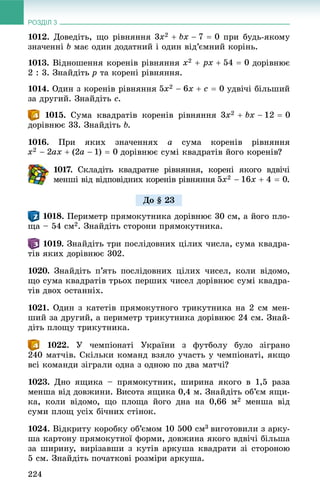 РОЗДІЛ 3
224
1012. Äîâåäіòü, ùî ðіâíÿííÿ ïðè áóäü-ÿêîìó
çíà÷åííі b ìàє îäèí äîäàòíèé і îäèí âіä’єìíèé êîðіíü.
1013. Âіäíîøåííÿ êîðåíіâ ðіâíÿííÿ äîðіâíþє
2 : 3. Çíàéäіòü p òà êîðåíі ðіâíÿííÿ.
1014. Îäèí ç êîðåíіâ ðіâíÿííÿ óäâі÷і áіëüøèé
çà äðóãèé. Çíàéäіòü c.
. Ñóìà êâàäðàòіâ êîðåíіâ ðіâíÿííÿ
äîðіâíþє 33. Çíàéäіòü b.
1016. Ïðè ÿêèõ çíà÷åííÿõ a ñóìà êîðåíіâ ðіâíÿííÿ
äîðіâíþє ñóìі êâàäðàòіâ éîãî êîðåíіâ?
1017.77 Ñêëàäіòü êâàäðàòíå ðіâíÿííÿ, êîðåíі ÿêîãî âäâі÷і
ìåíøі âіä âіäïîâіäíèõ êîðåíіâ ðіâíÿííÿ .
. Ïåðèìåòð ïðÿìîêóòíèêà äîðіâíþє 30 ñì, à éîãî ïëî-
ùà – 54 ñì2. Çíàéäіòü ñòîðîíè ïðÿìîêóòíèêà.
1019. Çíàéäіòü òðè ïîñëіäîâíèõ öіëèõ ÷èñëà, ñóìà êâàäðà-
òіâ ÿêèõ äîðіâíþє 302.
1020. Çíàéäіòü ï’ÿòü ïîñëіäîâíèõ öіëèõ ÷èñåë, êîëè âіäîìî,
ùî ñóìà êâàäðàòіâ òðüîõ ïåðøèõ ÷èñåë äîðіâíþє ñóìі êâàäðà-
òіâ äâîõ îñòàííіõ.
1021. Îäèí ç êàòåòіâ ïðÿìîêóòíîãî òðèêóòíèêà íà 2 ñì ìåí-
øèé çà äðóãèé, à ïåðèìåòð òðèêóòíèêà äîðіâíþє 24 ñì. Çíàé-
äіòü ïëîùó òðèêóòíèêà.
1022. Ó ÷åìïіîíàòі Óêðàїíè ç ôóòáîëó áóëî çіãðàíî
240 ìàò÷іâ. Ñêіëüêè êîìàíä âçÿëî ó÷àñòü ó ÷åìïіîíàòі, ÿêùî
âñі êîìàíäè çіãðàëè îäíà ç îäíîþ ïî äâà ìàò÷і?
1023. Äíî ÿùèêà – ïðÿìîêóòíèê, øèðèíà ÿêîãî â 1,5 ðàçà
ìåíøà âіä äîâæèíè. Âèñîòà ÿùèêà 0,4 ì. Çíàéäіòü îá’єì ÿùè-
êà, êîëè âіäîìî, ùî ïëîùà éîãî äíà íà 0,66 ì2 ìåíøà âіä
ñóìè ïëîù óñіõ áі÷íèõ ñòіíîê.
1024. Âіäêðèòó êîðîáêó îá’єìîì 10 500 ñì3 âèãîòîâèëè ç àðêó-
øà êàðòîíó ïðÿìîêóòíîї ôîðìè, äîâæèíà ÿêîãî âäâі÷і áіëüøà
çà øèðèíó, âèðіçàâøè ç êóòіâ àðêóøà êâàäðàòè çі ñòîðîíîþ
5 ñì. Çíàéäіòü ïî÷àòêîâі ðîçìіðè àðêóøà.
Äî § 23
 