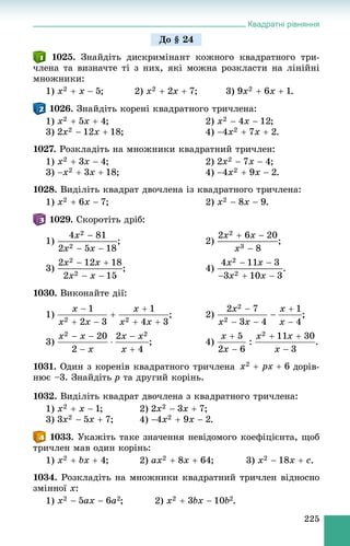 Квадратні рівняння
225
1025. Çíàéäіòü äèñêðèìіíàíò êîæíîãî êâàäðàòíîãî òðè-
÷ëåíà òà âèçíà÷òå òі ç íèõ, ÿêі ìîæíà ðîçêëàñòè íà ëіíіéíі
ìíîæíèêè:
1) ; 2) ; 3) .
1026. Çíàéäіòü êîðåíі êâàäðàòíîãî òðè÷ëåíà:
1) ; 2) ;
3) ; 4) .
1027. Ðîçêëàäіòü íà ìíîæíèêè êâàäðàòíèé òðè÷ëåí:
1) ; 2) ;
3) ; 4) .
1028. Âèäіëіòü êâàäðàò äâî÷ëåíà іç êâàäðàòíîãî òðè÷ëåíà:
1) ; 2) .
1029. Ñêîðîòіòü äðіá:
1) ; 2)
3) ; 4) .
1030. Âèêîíàéòå äії:
1) ; 2) ;
3) ; 4) .
1031. Îäèí ç êîðåíіâ êâàäðàòíîãî òðè÷ëåíà äîðіâ-
íþє –3. Çíàéäіòü p òà äðóãèé êîðіíü.
1032. Âèäіëіòü êâàäðàò äâî÷ëåíà ç êâàäðàòíîãî òðè÷ëåíà:
1) ; 2) ;
3) ; 4) .
1033. Óêàæіòü òàêå çíà÷åííÿ íåâіäîìîãî êîåôіöієíòà, ùîá
òðè÷ëåí ìàâ îäèí êîðіíü:
1) ; 2) ; 3) .
1034. Ðîçêëàäіòü íà ìíîæíèêè êâàäðàòíèé òðè÷ëåí âіäíîñíî
çìіííîї x:
1) ; 2) .
Äî § 24
 