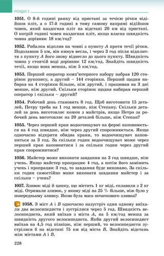 РОЗДІЛ 3
228
1051. Î 8-é ãîäèíі ðàíêó âіä ïðèñòàíі çà òå÷ієþ ðі÷êè âіäі-
éøîâ ïëіò, à î 17-é ãîäèíі â òîìó ñàìîìó íàïðÿìі âіäіéøîâ
÷îâåí, ÿêèé íàçäîãíàâ ïëіò íà âіäñòàíі 20 êì âіä ïðèñòàíі.
Î êîòðіé ãîäèíі ÷îâåí íàçäîãíàâ ïëіò, ÿêùî âëàñíà øâèäêіñòü
÷îâíà äîðіâíþє 18 êì/ãîä?
1052. Ðèáàëêà âіäïëèâ íà ÷îâíі ç ïóíêòó A ïðîòè òå÷ії ðі÷êè.
Ïîäîëàâøè 5 êì, âіí êèíóâ âåñëà, і ÷åðåç 3 ãîä ïіñëÿ âіäïëèò-
òÿ ç ïóíêòó A éîãî çíîâó âіäíåñëî äî öüîãî ïóíêòó. Øâèäêіñòü
÷îâíà ó ñòîÿ÷іé âîäі äîðіâíþє 12 êì/ãîä. Çíàéäіòü øâèäêіñòü
òå÷ії, ÿêùî âîíà ìåíøà, íіæ 5 êì/ãîä.
1053. Ïåðøèé îïåðàòîð êîìï’þòåðíîãî íàáîðó íàáðàâ 120 ñòî-
ðіíîê ðóêîïèñó, à äðóãèé – 144 ñòîðіíêè. Ïåðøèé ùîäíÿ íà-
áèðàâ íà 4 ñòîðіíêè áіëüøå, íіæ äðóãèé, і ïðàöþâàâ íà 3 äíі
ìåíøå, íіæ äðóãèé. Ñêіëüêè ñòîðіíîê ùîäíÿ íàáèðàâ ïåðøèé
îïåðàòîð і ñêіëüêè – äðóãèé?
1054. Ðîáî÷èé äåíü ñòàíîâèòü 8 ãîä. Ùîá âèãîòîâèòè 15 äåòà-
ëåé, Ïåòðó òðåáà íà 1 ãîä ìåíøå, íіæ Ñòåïàíó. Ñêіëüêè äåòà-
ëåé çà äåíü âèãîòîâëÿє êîæåí ç ìàéñòðіâ, ÿêùî Ïåòðî çà ðî-
áî÷èé äåíü âèãîòîâëÿє íà 20 äåòàëåé áіëüøå, íіæ Ñòåïàí?
1055. ×åðåç ïåðøèé êðàí âîäîî÷èùóâà÷ íà ôåðìі íàïîâíþєòü-
ñÿ íà 4 ãîä øâèäøå, íіæ ÷åðåç äðóãèé ñïîðîæíþєòüñÿ. ßêùî
îäíî÷àñíî âіäêðèòè îáèäâà êðàíè, òî âîäîî÷èùóâà÷ íàïîâ-
íèòüñÿ çà 3 ãîä. Çà ñêіëüêè ãîäèí âîäîî÷èùóâà÷ ìîæå ÷åðåç
ïåðøèé êðàí íàïîâíèòèñÿ і çà ñêіëüêè ãîäèí ÷åðåç äðóãèé
êðàí ñïîðîæíèòèñÿ?
1056. Ìàéñòåð ìîæå âèêîíàòè çàâäàííÿ íà 3 ãîä øâèäøå, íіæ
ó÷åíü. ßêùî ìàéñòåð ïðîïðàöþє 4 ãîä, à ïîòіì éîãî çàìіíèòü
ó÷åíü і ïðîïðàöþє 3 ãîä, òî çàâäàííÿ áóäå âèêîíàíî. Çà ñêіëü-
êè ãîäèí ñàìîñòіéíî ìîæå âèêîíàòè çàâäàííÿ ìàéñòåð і çà
ñêіëüêè – ó÷åíü?
1057.7 Çëèâîê ìіäі é öèíêó, ùî ìіñòèòü 1 êã ìіäі, ñïëàâèëè ç 2 êã
ìіäі. Îòðèìàëè çëèâîê, ó ÿêîìó ìіäі íà 25 % áіëüøå, íіæ áóëî ó
ïîïåðåäíüîìó çëèâêó. ßêîþ áóëà ìàñà ïî÷àòêîâîãî çëèâêà?
. Ç ìіñò A і B îäíî÷àñíî íàçóñòðі÷ îäèí îäíîìó âèїõà-
ëè äâà âåëîñèïåäèñòè і çóñòðіëèñÿ ÷åðåç 5 ãîä. Øâèäêіñòü âå-
ëîñèïåäèñòà, ÿêèé âèїõàâ ç ìіñòà A, íà 5 êì/ãîä ìåíøà çà
øâèäêіñòü äðóãîãî âåëîñèïåäèñòà. ßêáè äðóãèé âåëîñèïåäèñò
âèїõàâ íà 4,5 ãîä ïіçíіøå, íіæ ïåðøèé, òî âåëîñèïåäèñòè çó-
ñòðіëèñÿ á íà âіäñòàíі 75 êì âіä ìіñòà B. Çíàéäіòü âіäñòàíü
ìіæ ìіñòàìè A і B.
 