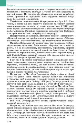 РОЗДІЛ 3
230
éîãî ñèñòåìà âèêëàäàííÿ ïðåäìåòà – øèðîêà çàãàëüíіñòü òåìè,
âèðàçíіñòü і ñòèñëіñòü âèêëàäó, à òàêîæ âåñåëèé õàðàêòåð òà
ãîñòðèé ðîçóì. Íà ëåêöіÿõ âіí îáîâ’ÿçêîâî âæèâàâ óêðàїíñüêі
ñëîâà, ïðèñëіâ’ÿ òà ïðèêàçêè. Òîìó ñòóäåíòè çàâæäè çãàäó-
âàëè éîãî ëåêöії іç çàõâàòîì.
Óëþáëåíèì ïèñüìåííèêîì Îñòðîãðàäñüêîãî áóâ Ò.Ã. Øåâ-
÷åíêî, ç ÿêèì âіí áóâ îñîáèñòî çíàéîìèé òà çíà÷íó ÷àñòèíó
òâîðіâ ÿêîãî çíàâ íàïàì’ÿòü і îõî÷å äåêëàìóâàâ. Ó 1858 ðîöі,
êîëè Òàðàñ Ãðèãîðîâè÷ ïîâåðòàâñÿ іç çàñëàííÿ ÷åðåç Ïåòåðáóðã
íà áàòüêіâùèíó, Ìèõàéëî Âàñèëüîâè÷ çàïðîïîíóâàâ Êîáçàðåâі
äëÿ ïðîæèâàííÿ ñâîþ ïåòåðáóðçüêó êâàðòèðó.
Ïîâåðíóâøèñü іç çàñëàííÿ, Øåâ÷åíêî ïèñàâ ó «Ùîäåííèêó»:
«Âåëèêèé ìàòåìàòèê ïðèéíÿâ ìåíå ç ðîçïðîñòåðòèìè îáіéìàìè,
ÿê çåìëÿêà і ÿê ñâîãî ñіì’ÿíèíà, ùî íàäîâãî êóäèñü âèїæäæàâ».
Ìèõàéëî Âàñèëüîâè÷ áóâ âèçíà÷íîþ, îðèãіíàëüíîþ, óñåáі÷íî
îáäàðîâàíîþ ëþäèíîþ. Éîãî âèñîêî öіíóâàëè íå òіëüêè çà
ðîçóì, à é çà íåçàëåæíіñòü, äåìîêðàòèçì, ñêðîìíіñòü, ùèðіñòü
і ïðîñòîòó, çà ïîâàãó äî ëþäåé ïðàöі, çà éîãî ãіäíіñòü. Ïåðå-
áóâàþ÷è íà âåðøèíі ñëàâè, âøàíîâàíèé çà ñâîї íàóêîâі ïðàöі ó
âñіé Єâðîïі, Îñòðîãðàäñüêèé ïîâîäèâ ñåáå íàäçâè÷àéíî ïðîñòî і
íå ëþáèâ ãîâîðèòè ïðî ñâîї çàñëóãè.
І õî÷ ÿêі á ïðîáëåìè ðîçâ’ÿçóâàâ â÷åíèé (âіí çàéìàâñÿ àëãå-
áðîþ, ïðèêëàäíîþ ìàòåìàòèêîþ, òåîðієþ ÷èñåë, òåîðієþ éìî-
âіðíîñòåé, ìåõàíіêîþ òîùî), óñі éîãî íàóêîâі ïðàöі ïîçíà÷åíі
ãëèáèíîþ äóìêè é îðèãіíàëüíіñòþ, ó íèõ íåçìіííî ïðèñóòíÿ
øèðîòà éîãî ïîãëÿäіâ, óìіííÿ ãëèáîêî ïðîíèêíóòè â ñóòü ïðî-
áëåìè і çíàéòè ÷èñëåííі óçàãàëüíåííÿ.
Íà âñå æèòòÿ Ìèõàéëî Âàñèëüîâè÷ çáåðіã ëþáîâ äî ðіäíîї
Çåìëі òà ðіäíîї ìîâè. Ìàéæå ùîðîêó âëіòêó âіí âèїæäæàâ
â Óêðàїíó, ùîá ïîðèíóòè ó ïîâíèé ñïîêіé òà ïîìèëóâàòèñÿ
÷óäîâèìè êðàєâèäàìè. Óëіòêó 1861 ðîêó Îñòðîãðàäñüêèé, âіä-
âіäóþ÷è ñâîє ðіäíå ñåëî, çàõâîðіâ і 1 ñі÷íÿ 1862 ðîêó ïîìåð.
Çà ñâîþ ìàéæå 40-ðі÷íó íàóêîâó äіÿëüíіñòü Ìèõàéëî Âàñè-
ëüîâè÷ íàïèñàâ ïîíàä 50 íàóêîâèõ ïðàöü ç ðіçíèõ ãàëóçåé
ìàòåìàòèêè: ìàòåìàòè÷íîãî àíàëіçó, àíàëіòè÷íîї і íåáåñíîї
ìåõàíіêè, ìàòåìàòè÷íîї ôіçèêè, òåîðії éìîâіðíîñòåé. Ñâîї
ïåäàãîãі÷íі ïîãëÿäè Ì.Â. Îñòðîãðàäñüêèé âèêëàâ ó ïіäðó÷-
íèêàõ ç åëåìåíòàðíîї і âèùîї ìàòåìàòèêè.
Іì’ÿ Ì.Â. Îñòðîãðàäñüêîãî íîñèòü Êðåìåí÷óöüêèé íàöіî-
íàëüíèé óíіâåðñèòåò.
Ïîïðè òå, ùî ìàéæå âñå ñâîє æèòòÿ Ìèõàéëî Îñòðîãðàä-
ñüêèé çàéìàâñÿ íàóêîþ ïîçà ìåæàìè Óêðàїíè, âіí ñòàâ øèðîêî
âіäîìèì ñåðåä ñâîїõ ñïіââіò÷èçíèêіâ. Àâòîðèòåò і ïîïóëÿðíіñòü
Ì.Â. Îñòðîãðàäñüêîãî áóëè íàñòіëüêè çíà÷íèìè, ùî ñàìå éîãî
іì’ÿ ñòàëî ñèíîíіìîì â÷åíîãî. Áàòüêè, âіääàþ÷è äèòèíó íà
íàâ÷àííÿ, áàæàëè їé «ñòàòè äðóãèì Îñòðîãðàäñüêèì».
 